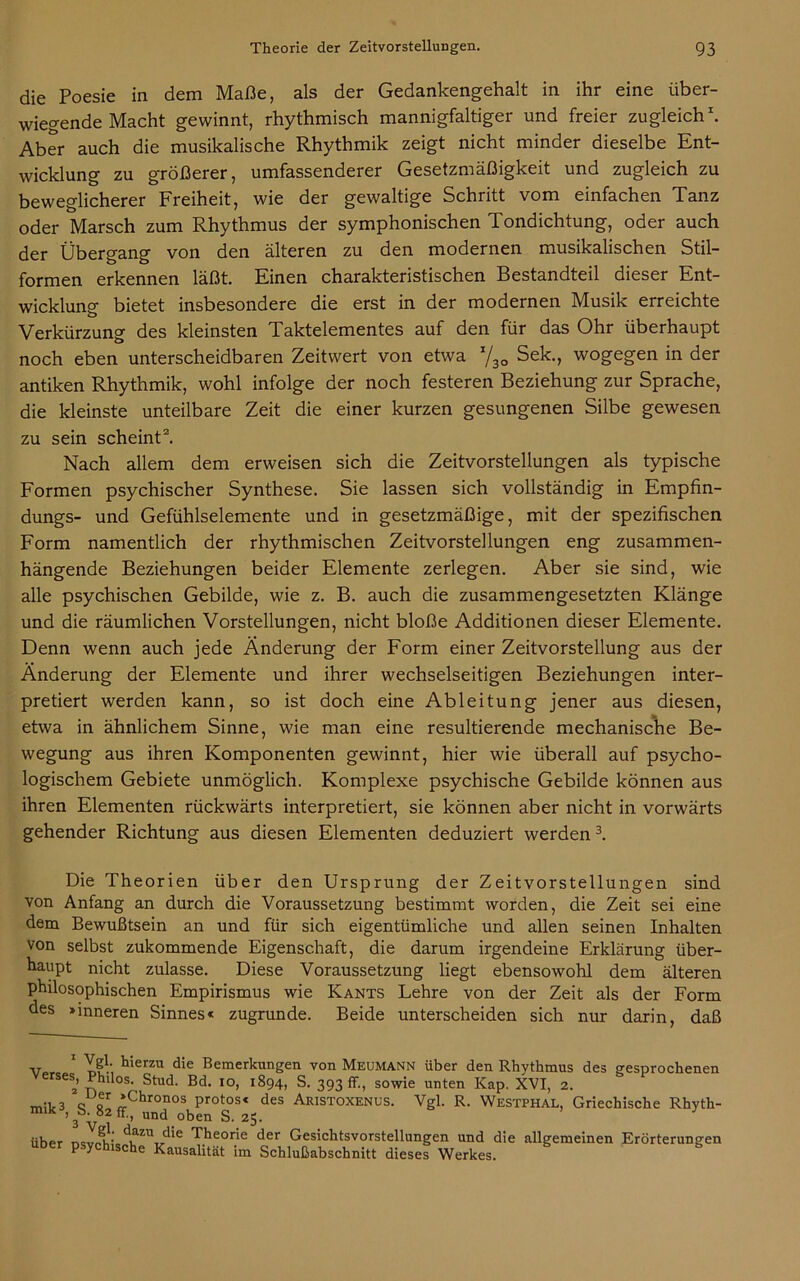 die Poesie in dem Maße, als der Gedankengehalt in ihr eine über- wiegende Macht gewinnt, rhythmisch mannigfaltiger und freier zugleich1. Aber auch die musikalische Rhythmik zeigt nicht minder dieselbe Ent- wicklung zu größerer, umfassenderer Gesetzmäßigkeit und zugleich zu beweglicherer Freiheit, wie der gewaltige Schritt vom einfachen Tanz oder Marsch zum Rhythmus der symphonischen Tondichtung, oder auch der Übergang von den älteren zu den modernen musikalischen Stil- formen erkennen läßt. Einen charakteristischen Bestandteil dieser Ent- wicklung bietet insbesondere die erst in der modernen Musik erreichte Verkürzung des kleinsten Taktelementes auf den für das Ohr überhaupt noch eben unterscheidbaren Zeitwert von etwa x/30 Sek., wogegen in der antiken Rhythmik, wohl infolge der noch festeren Beziehung zur Sprache, die kleinste unteilbare Zeit die einer kurzen gesungenen Silbe gewesen zu sein scheint2. Nach allem dem erweisen sich die Zeitvorstellungen als typische Formen psychischer Synthese. Sie lassen sich vollständig in Empfin- dungs- und Gefühlselemente und in gesetzmäßige, mit der spezifischen Form namentlich der rhythmischen Zeitvorstellungen eng zusammen- hängende Beziehungen beider Elemente zerlegen. Aber sie sind, wie alle psychischen Gebilde, wie z. B. auch die zusammengesetzten Klänge und die räumlichen Vorstellungen, nicht bloße Additionen dieser Elemente. Denn wenn auch jede Änderung der Form einer Zeitvorstellung aus der Änderung der Elemente und ihrer wechselseitigen Beziehungen inter- pretiert werden kann, so ist doch eine Ableitung jener aus diesen, etwa in ähnlichem Sinne, wie man eine resultierende mechanische Be- wegung aus ihren Komponenten gewinnt, hier wie überall auf psycho- logischem Gebiete unmöglich. Komplexe psychische Gebilde können aus ihren Elementen rückwärts interpretiert, sie können aber nicht in vorwärts gehender Richtung aus diesen Elementen deduziert werden3. Die Theorien über den Ursprung der Zeitvorstellungen sind von Anfang an durch die Voraussetzung bestimmt worden, die Zeit sei eine dem Bewußtsein an und für sich eigentümliche und allen seinen Inhalten von selbst zukommende Eigenschaft, die darum irgendeine Erklärung über- haupt nicht zulasse. Diese Voraussetzung liegt ebensowohl dem älteren philosophischen Empirismus wie Kants Lehre von der Zeit als der Form des »inneren Sinnes« zugrunde. Beide unterscheiden sich nur darin, daß v,.,* Tf*-, tierzu die Bemerkungen von Meumann über den Rhythmus des gesprochenen S) Philos. Stud. Bd. io, 1894, S. 393 ff., sowie unten Kap. XVI, 2. m;t3 o c *Chronos protos« des Aristoxenus. Vgl. R. Westphal, Griechische Rhyth- 3Vff'’ Und.oben S- 25. über ncV5i!;' duZUt/ie Theorie der Gesichtsvorstellungen und die allgemeinen Erörterungen über psychische Kausalität im Schlußabschnitt dieses Werkes.