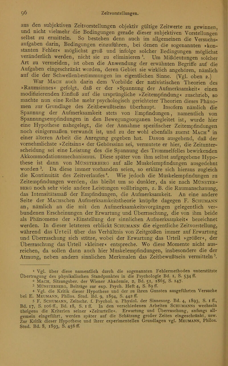 aus den subjektiven Zeitvorstellungen objektiv gültige Zeitwerte zu gewinnen, und nicht vielmehr die Bedingungen gerade dieser subjektiven Vorstellungen selbst zu ermitteln. So bestehen denn auch im allgemeinen die Versuchs- aufgaben darin, Bedingungen einzuführen, bei denen die sogenannten »kon- stanten Fehler« möglichst groß und infolge solcher Bedingungen möglichst veränderlich werden, nicht sie zu eliminieren1 2. Um Mißdeutungen solcher Art zu vermeiden, ist oben die Anwendung der erwähnten Begriffe auf die Aufgaben eingeschränkt worden, deren Gebiet sie wirklich angehören, nämlich auf die der Schwellenbestimmungen im eigentlichen Sinne. (Vgl. oben 2.) War Mach auch darin dem Vorbilde der nativistischen Theorien des »Raumsinnes« gefolgt, daß er der »Spannung der Aufmerksamkeit« einen modifizierenden Einfluß auf die ursprüngliche »Zeitempfindung« zuschrieb, so machte nun eine Reihe mehr psychologisch gerichteter Theorien dieses Phäno- men zur Grundlage des Zeitbewußtseins überhaupt. Insofern nämlich die Spannung der Aufmerksamkeit stets von Empfindungen, namentlich von Spannungsempfindungen in den Bewegungsorganen begleitet ist, wurde hier eine Hypothese nahegelegt, die der Annahme spezifischer Zeitempfindungen noch einigermaßen, verwandt ist, und zu der wohl ebenfalls zuerst Mach 2 in einer älteren Arbeit die Anregung gegeben hat. Davon ausgehend, daß der vornehmlichste »Zeitsinn« der Gehörssinn sei, vermutete er hier, die Zeitunter- scheidung sei eine Leistung des die Spannung des Trommelfelles bewirkenden Akkommodationsmechanismus. Diese später von ihm selbst aufgegebene Hypo- these ist dann von Münsterberg auf alle Muskelempfindungen ausgedehnt worden 3. Da diese immer vorhanden seien, so erkläre sich hieraus zugleich die Kontinuität des Zeitverlaufes4. Wie jedoch die Muskelempfindungen zu Zeitempfindungen werden, das bleibt um so dunkler, da sie nach Münster- berg noch sehr viele andere Leistungen vollbringen, z. B. die Raumanschauung, das Intensitätsmaß der Empfindungen, die Aufmerksamkeit. An eine andere Seite der MACHschen Aufmerksamkeitstheorie knüpfte dagegen F. Schumann an, nämlich an die mit den Aufmerksamkeitsvorgängen gelegentlich ver- bundenen Erscheinungen der Erwartung und Überraschung, die von ihm beide als Phänomene der »Einstellung der sinnlichen Aufmerksamkeit« bezeichnet werden. In dieser letzteren erblickt Schumann die eigentliche Zeitvorstellung, während das Urteil über das Verhältnis von Zeitgrößen immer auf Erwartung und Überraschung sich stütze, wobei der Erwartung das Urteil »größer«, der Überraschung das Urteil »kleiner« entspreche. Wo diese Momente nicht aus- reichen, da sollen dann auch hier Muskelempfindungen, insbesondere die der Atmung, neben andern sinnlichen Merkmalen das Zeitbewußtsein vermitteln5. 1 Vgl. über diese namentlich durch die sogenannten Fehlermethoden unterstützte Übertragung des physikalischen Standpunktes in die Psychologie Bd. 1, S. 534 & 2 Mach, Sitzungsber. der Wiener Akademie, 2, Bd. 51, 1865, S. 147* 3 Münsterberg, Beiträge zur exp. Psych. Heft 4, S. 89 ff. 4 Vgl. die Kritik dieser Hypothese und der zu ihren Gunsten ausgeführten Versuche bei E. Meumann, Philos. Stud. Bd. 9, 1894, S. 442 ff. s F. Schumann, Zeitschr. f. Psychol. u. Physiol. der Sinnesorg. Bd. 4, 1893, S. 1 ff., Bd. 17, S. 106 ff., Bd. 18, S. 1 ff. In den verschiedenen Arbeiten Schumanns wechseln übrigens die Kriterien seiner »Zeiturteile«. Erwartung und Überraschung, anfangs all- gemein eingeführt, werden später auf die Schätzung großer Zeiten eingeschränkt, usw. Zur Kritik dieser Hypothese und ihrer experimentellen Grundlagen vgl. Meumann, Philos. Stud. Bd. 8, 1893, S. 456 ff.