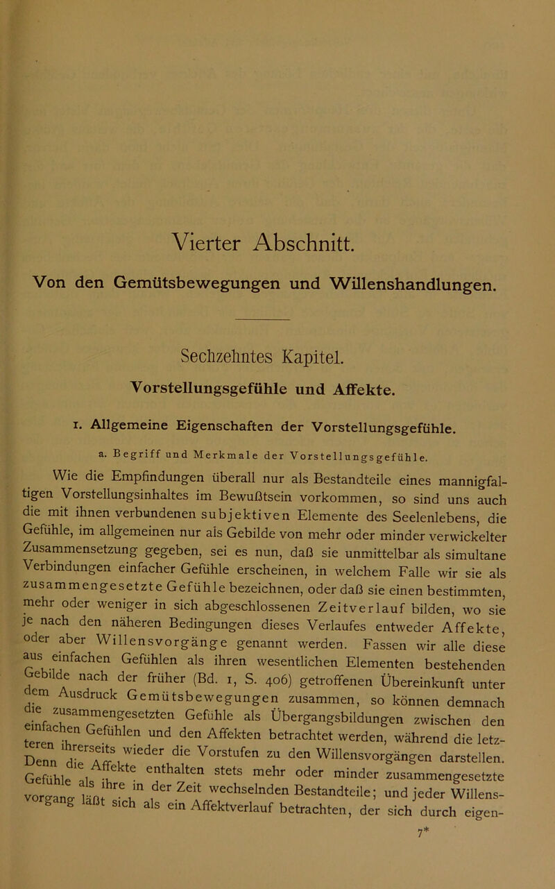 Vierter Abschnitt. Von den Gemütsbewegungen und Willenshandlungen. Sechzehntes Kapitel. Vorstellungsgefühle und Affekte. i. Allgemeine Eigenschaften der Vorstellungsgefühle. a. Begriff und Merkmale der Vorstellungsgefühle. Wie die Empfindungen überall nur als Bestandteile eines mannigfal- tigen Vorstellungsinhaltes im Bewußtsein Vorkommen, so sind uns auch die mit ihnen verbundenen subjektiven Elemente des Seelenlebens, die Gefühle, im allgemeinen nur ais Gebilde von mehr oder minder verwickelter Zusammensetzung gegeben, sei es nun, daß sie unmittelbar als simultane Verbindungen einfacher Gefühle erscheinen, in welchem Falle wir sie als zusammengesetzte Gefühle bezeichnen, oder daß sie einen bestimmten, mehr oder weniger in sich abgeschlossenen Zeitverlauf bilden, wo sie je nach den näheren Bedingungen dieses Verlaufes entweder Affekte, oder aber Willensvorgänge genannt werden. Fassen wir alle diese aus einfachen Gefühlen als ihren wesentlichen Elementen bestehenden Gebilde nach der früher (Bd. i, S. 406) getroffenen Übereinkunft unter em Ausdruck Gemütsbewegungen zusammen, so können demnach einfjr'^^r.1?656^611 Gefühle als Übergangsbildungen zwischen den teren 'lT Gefuhlen und den Affekten betrachtet werden, während die letz- Denn d^e^Aff8!wieder dle Vorstufen zu den Willensvorgängen darstellen. Gefühle ni -u 6 e^t^la^ten stets mekr oder minder zusammengesetzte voro-ang- läßf Zeit wechselnden Bestandteile; und jeder Willens- b g SIch als ein Affektverlauf betrachten, der sich durch eigen-