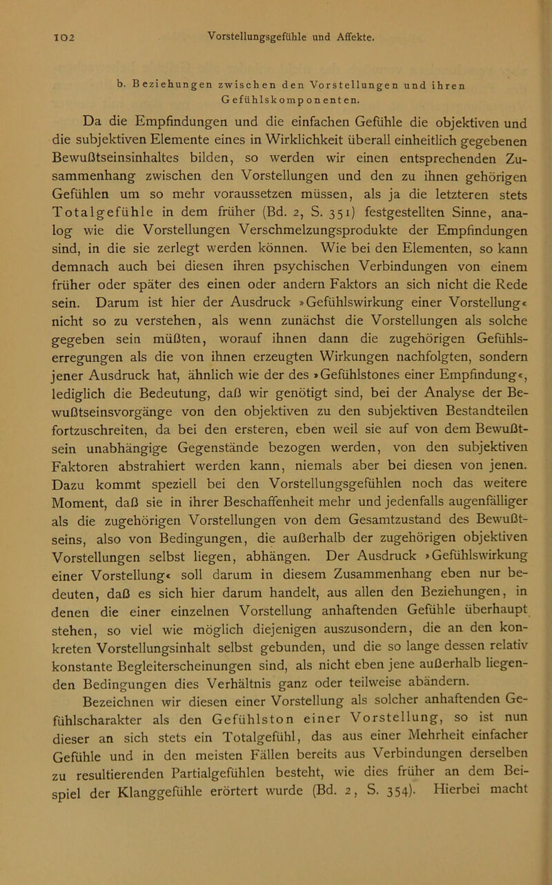 b. Beziehungen zwischen den Vorstellungen und ihren Gefühlskomponenten. Da die Empfindungen und die einfachen Gefühle die objektiven und die subjektiven Elemente eines in Wirklichkeit überall einheitlich gegebenen Bewußtseinsinhaltes bilden, so werden wir einen entsprechenden Zu- sammenhang zwischen den Vorstellungen und den zu ihnen gehörigen Gefühlen um so mehr voraussetzen müssen, als ja die letzteren stets Totalgefühle in dem früher (Bd. 2, S. 351) festgestellten Sinne, ana- log wie die Vorstellungen Verschmelzungsprodukte der Empfindungen sind, in die sie zerlegt werden können. Wie bei den Elementen, so kann demnach auch bei diesen ihren psychischen Verbindungen von einem früher oder später des einen oder andern Faktors an sich nicht die Rede sein. Darum ist hier der Ausdruck »Gefühlswirkung einer Vorstellung« nicht so zu verstehen, als wenn zunächst die Vorstellungen als solche gegeben sein müßten, worauf ihnen dann die zugehörigen Gefühls- erregungen als die von ihnen erzeugten Wirkungen nachfolgten, sondern jener Ausdruck hat, ähnlich wie der des »Gefühlstones einer Empfindung«, lediglich die Bedeutung, daß wir genötigt sind, bei der Analyse der Be- wußtseinsvorgänge von den objektiven zu den subjektiven Bestandteilen fortzuschreiten, da bei den ersteren, eben weil sie auf von dem Bewußt- sein unabhängige Gegenstände bezogen werden, von den subjektiven Faktoren abstrahiert werden kann, niemals aber bei diesen von jenen. Dazu kommt speziell bei den Vorstellungsgefühlen noch das weitere Moment, daß sie in ihrer Beschaffenheit mehr und jedenfalls augenfälliger als die zugehörigen Vorstellungen von dem Gesamtzustand des Bewußt- seins, also von Bedingungen, die außerhalb der zugehörigen objektiven Vorstellungen selbst liegen, abhängen. Der Ausdruck »Gefühlswirkung einer Vorstellung« soll darum in diesem Zusammenhang eben nur be- deuten, daß es sich hier darum handelt, aus allen den Beziehungen, in denen die einer einzelnen Vorstellung anhaftenden Gefühle überhaupt stehen, so viel wie möglich diejenigen auszusondern, die an den kon- kreten Vorstellungsinhalt selbst gebunden, und die so lange dessen relativ konstante Begleiterscheinungen sind, als nicht eben jene außerhalb liegen- den Bedingungen dies Verhältnis ganz oder teilweise abändern. Bezeichnen wir diesen einer Vorstellung als solcher anhaftenden Ge- fühlscharakter als den Gefühlston einer Vorstellung, so ist nun dieser an sich stets ein Totalgefühl, das aus einer Mehrheit einfacher Gefühle und in den meisten Fällen bereits aus Verbindungen derselben zu resultierenden Partialgefühlen besteht, wie dies früher an dem Bei- spiel der Klanggefühle erörtert wurde (Bd. 2, S. 354). Hierbei macht