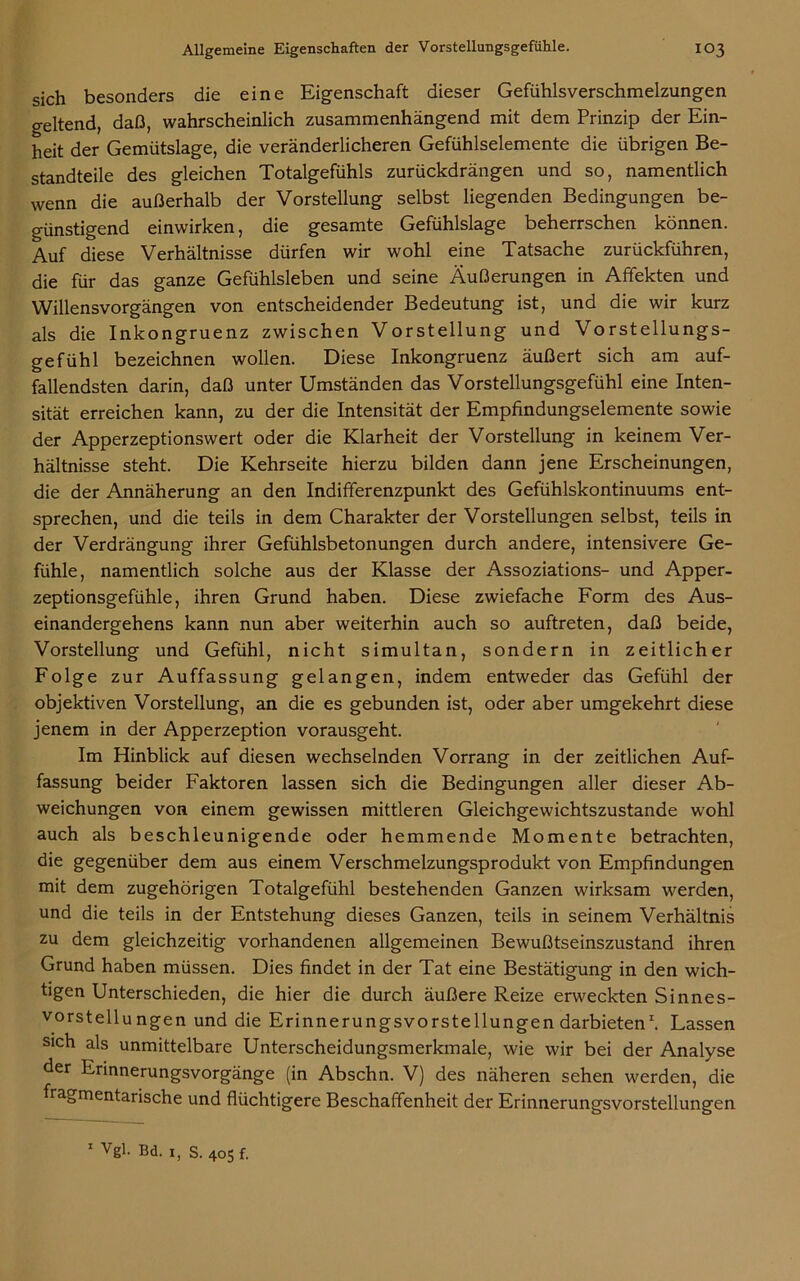 sich besonders die eine Eigenschaft dieser Gefühlsverschmelzungen geltend, daß, wahrscheinlich zusammenhängend mit dem Prinzip der Ein- heit der Gemütslage, die veränderlicheren Gefühlselemente die übrigen Be- standteile des gleichen Totalgefühls zurückdrängen und so, namentlich wenn die außerhalb der Vorstellung selbst liegenden Bedingungen be- günstigend einwirken, die gesamte Gefühlslage beherrschen können. Auf diese Verhältnisse dürfen wir wohl eine Tatsache zurückführen, die für das ganze Gefühlsleben und seine Äußerungen in Affekten und Willensvorgängen von entscheidender Bedeutung ist, und die wir kurz als die Inkongruenz zwischen Vorstellung und Vorstellungs- gefühl bezeichnen wollen. Diese Inkongruenz äußert sich am auf- fallendsten darin, daß unter Umständen das Vorstellungsgefühl eine Inten- sität erreichen kann, zu der die Intensität der Empfindungselemente sowie der Apperzeptionswert oder die Klarheit der Vorstellung in keinem Ver- hältnisse steht. Die Kehrseite hierzu bilden dann jene Erscheinungen, die der Annäherung an den Indifferenzpunkt des Gefühlskontinuums ent- sprechen, und die teils in dem Charakter der Vorstellungen selbst, teils in der Verdrängung ihrer Gefühlsbetonungen durch andere, intensivere Ge- fühle, namentlich solche aus der Klasse der Assoziations- und Apper- zeptionsgefühle, ihren Grund haben. Diese zwiefache Form des Aus- einandergehens kann nun aber weiterhin auch so auftreten, daß beide, Vorstellung und Gefühl, nicht simultan, sondern in zeitlicher Folge zur Auffassung gelangen, indem entweder das Gefühl der objektiven Vorstellung, an die es gebunden ist, oder aber umgekehrt diese jenem in der Apperzeption vorausgeht. Im Hinblick auf diesen wechselnden Vorrang in der zeitlichen Auf- fassung beider Faktoren lassen sich die Bedingungen aller dieser Ab- weichungen von einem gewissen mittleren Gleichgewichtszustände wohl auch als beschleunigende oder hemmende Momente betrachten, die gegenüber dem aus einem Verschmelzungsprodukt von Empfindungen mit dem zugehörigen Totalgefühl bestehenden Ganzen wirksam werden, und die teils in der Entstehung dieses Ganzen, teils in seinem Verhältnis zu dem gleichzeitig vorhandenen allgemeinen Bewußtseinszustand ihren Grund haben müssen. Dies findet in der Tat eine Bestätigung in den wich- tigen Unterschieden, die hier die durch äußere Reize erweckten Sinnes- vorstellungen und die Erinnerungsvorstellungen darbieten1. Lassen sich als unmittelbare Unterscheidungsmerkmale, wie wir bei der Analyse der Erinnerungsvorgänge (in Abschn. V) des näheren sehen werden, die fragmentarische und flüchtigere Beschaffenheit der Erinnerungsvorstellungen 1 Vgl. Bd. 1, s. 405 f.