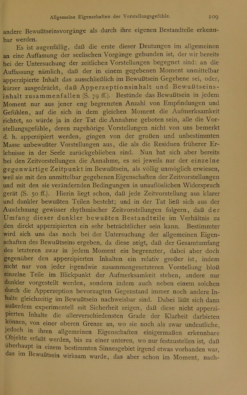 andere Bewußtseinsvorgänge als durch ihre eigenen Bestandteile erkenn- bar werden. Es ist augenfällig, daß die erste dieser Deutungen im allgemeinen an eine Auffassung der seelischen Vorgänge gebunden ist, der wir bereits bei der Untersuchung der zeitlichen Vorstellungen begegnet sind: an die Auffassung nämlich, daß der in einem gegebenen Moment unmittelbar apperzipierte Inhalt das ausschließlich im Bewußtsein Gegebene sei, oder, kürzer ausgedrückt, daß Apperzeptionsinhalt und Bewußtseins- inhalt zusammenfallen (S. 79 ff.). Bestünde das Bewußtsein in jedem Moment nur aus jener eng begrenzten Anzahl von Empfindungen und Gefühlen, auf die sich in dem gleichen Moment die Aufmerksamkeit richtet, so würde ja in der Tat die Annahme geboten sein, alle die Vor- stellungsgefühle, deren zugehörige Vorstellungen nicht von uns bemerkt d. h. apperzipiert werden, gingen von der großen und unbestimmten Masse unbewußter Vorstellungen aus, die als die Residuen früherer Er- lebnisse in der Seele zurückgeblieben sind. Nun hat sich aber bereits bei den Zeitvorstellungen die Annahme, es sei jeweils nur der einzelne gegenwärtige Zeitpunkt im Bewußtsein, als völlig unmöglich erwiesen, weil sie mit den unmittelbar gegebenen Eigenschaften der Zeitvorstellungen und mit den sie verändernden Bedingungen in unauflöslichen Widerspruch gerät (S. 50 ff.). Hierin liegt schon, daß jede Zeitvorstellung aus klarer und dunkler bewußten Teilen besteht; und in der Tat ließ sich aus der Ausdehnung gewisser rhythmischer Zeitvorstellungen folgern, daß der Umfang dieser dunkler bewußten Bestandteile im Verhältnis zu den direkt apperzipierten ein sehr beträchtlicher sein kann. Bestimmter wird sich uns das noch bei der Untersuchung der allgemeinen Eigen- schaften des Bewußtseins ergeben, da diese zeigt, daß der Gesamtumfang des letzteren zwar in jedem Moment ein begrenzter, dabei aber doch gegenüber den apperzipierten Inhalten ein relativ großer ist, indem nicht nur von jeder irgendwie zusammengesetzteren Vorstellung bloß einzelne Teile im Blickpunkt der Aufmerksamkeit stehen, andere nur dunkler vorgestellt werden, sondern indem auch neben einem solchen durch die Apperzeption bevorzugten Gegenstand immer noch andere In- halte gleichzeitig im Bewußtsein nachweisbar sind. Dabei läßt sich dann außerdem experimentell mit Sicherheit zeigen, daß diese nicht apperzi- pierten Inhalte die allerverschiedensten Grade der Klarheit darbieten können, von einer oberen Grenze an, wo sie noch als zwar undeutliche, jedoch in ihren allgemeinen Eigenschaften einigermaßen erkennbare bjekte erfaßt werden, bis zu einer unteren, wo nur festzustellen ist, daß ü er aupt in einem bestimmten Sinnesgebiet irgend etwas vorhanden war, das im Bewußtsein wirksam wurde, das aber schon im Moment, nach-