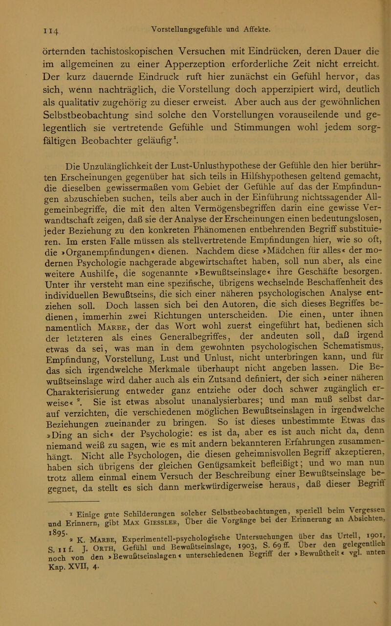 örternden tachistoskopischen Versuchen mit Eindrücken, deren Dauer die im allgemeinen zu einer Apperzeption erforderliche Zeit nicht erreicht. Der kurz dauernde Eindruck ruft hier zunächst ein Gefühl hervor, das sich, wenn nachträglich, die Vorstellung doch apperzipiert wird, deutlich als qualitativ zugehörig zu dieser erweist. Aber auch aus der gewöhnlichen Selbstbeobachtung sind solche den Vorstellungen vorauseilende und ge- legentlich sie vertretende Gefühle und Stimmungen wohl jedem sorg- fältigen Beobachter geläufig1. Die Unzulänglichkeit der Lust-Unlusthypothese der Gefühle den hier berühr- ten Erscheinungen gegenüber hat sich teils in Hilfshypothesen geltend gemacht, die dieselben gewissermaßen vom Gebiet der Gefühle auf das der Empfindun- gen abzuschieben suchen, teils aber auch in der Einführung nichtssagender All- gemeinbegriffe, die mit den alten Vermögensbegrififen darin eine gewisse Ver- wandtschaft zeigen, daß sie der Analyse der Erscheinungen einen bedeutungslosen, jeder Beziehung zu den konkreten Phänomenen entbehrenden Begriff substituie- ren. Im ersten Falle müssen als stellvertretende Empfindungen hier, wie so oft, die »Organempfindungen« dienen. Nachdem diese »Mädchen für alles« der mo- dernen Psychologie nachgerade abgewirtschaftet haben, soll nun aber, als eine weitere Aushilfe, die sogenannte »Bewußtseinslage« ihre Geschäfte besorgen. Unter ihr versteht man eine spezifische, übrigens wechselnde Beschaffenheit des individuellen Bewußtseins, die sich einer näheren psychologischen Analyse ent- ziehen soll. Doch lassen sich bei den Autoren, die sich dieses Begriffes be- dienen, immerhin zwei Richtungen unterscheiden. Die einen, unter ihnen namentlich Marbe, der das Wort wohl zuerst eingeführt hat, bedienen sich der letzteren als eines Generalbegriffes, der andeuten soll, daß irgend etwas da sei, was man in dem gewohnten psychologischen Schematismus, Empfindung, Vorstellung, Lust und Unlust, nicht unterbringen kann, und für das sich irgendwelche Merkmale überhaupt nicht angeben lassen. Die Be- wußtseinslage wird daher auch als ein Zutsand definiert, der sich »einer näheren Charakterisierung entweder ganz entziehe oder doch schwer zugänglich er- weise« 2. Sie ist etwas absolut unanalysierbares; und man muß selbst dar- auf verzichten, die verschiedenen möglichen Bewußtseinslagen in irgendwelche Beziehungen zueinander zu bringen. So ist dieses unbestimmte Etwas das »Ding an sich« der Psychologie: es ist da, aber es ist auch nicht da, denn niemand weiß zu sagen, wie es mit andern bekannteren Erfahrungen zusammen- hän°t. Nicht alle Psychologen, die diesen geheimnisvollen Begriff akzeptieren, haben sich übrigens der gleichen Genügsamkeit befleißigt; und wo man nun trotz allem einmal einem Versuch der Beschreibung einer Bewußtseinslage be- gegnet, da stellt es sich dann merkwürdigerweise heraus, daß dieser Begrift * Einige gnte Schilderungen solcher Selbstbeobachtungen speziell beim Vergessen nnd Erinnern, gibt Max Giesslek, Ober die Vorgänge bei der Erinnerung an Absichten, l895'» K. Marbe, Experimentell-psychologische Untersuchungen über das Urteil, 1901, S nf. T. ORTH, Gefühl und Bewußtseinslage, 1903, S. 69 ff. Über den gelegentlich noch von den »Bewußtseinslagen« unterschiedenen Begriff der »Bewußtheit« vgl. unten Kap. XVII, 4-