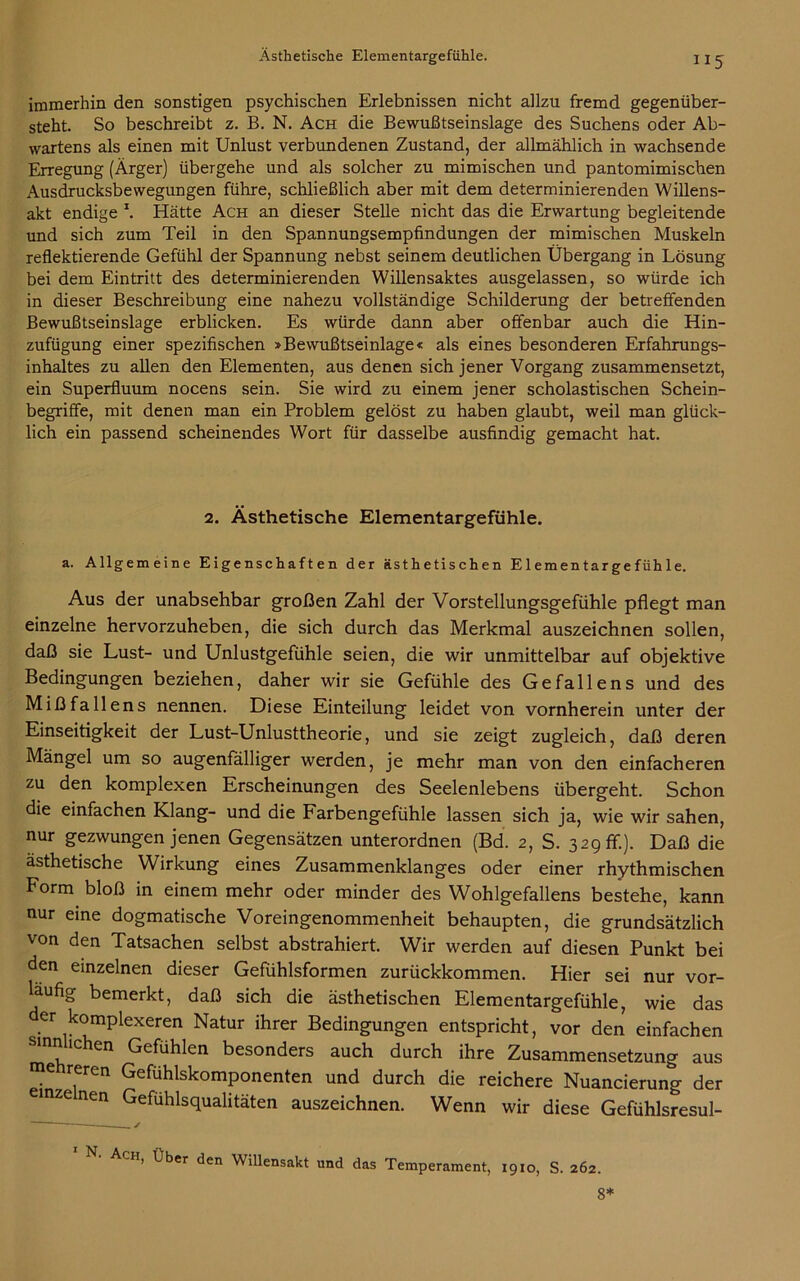 “5 immerhin den sonstigen psychischen Erlebnissen nicht allzu fremd gegenüber- steht. So beschreibt z. B. N. Ach die Bewußtseinslage des Suchens oder Ab- wartens als einen mit Unlust verbundenen Zustand, der allmählich in wachsende Erregung (Ärger) übergehe und als solcher zu mimischen und pantomimischen Ausdrucksbewegungen führe, schließlich aber mit dem determinierenden Willens- akt endige x. Hätte Ach an dieser Stelle nicht das die Erwartung begleitende und sich zum Teil in den Spannungsempfindungen der mimischen Muskeln reflektierende Gefühl der Spannung nebst seinem deutlichen Übergang in Lösung bei dem Eintritt des determinierenden Willensaktes ausgelassen, so würde ich in dieser Beschreibung eine nahezu vollständige Schilderung der betreffenden Bewußtseinslage erblicken. Es würde dann aber offenbar auch die Hin- zufügung einer spezifischen »Bewußtseinlage« als eines besonderen Erfahrungs- inhaltes zu allen den Elementen, aus denen sich jener Vorgang zusammensetzt, ein Superfluum nocens sein. Sie wird zu einem jener scholastischen Schein- begriffe, mit denen man ein Problem gelöst zu haben glaubt, weil man glück- lich ein passend scheinendes Wort für dasselbe ausfindig gemacht hat. 2. Ästhetische Elementargefühle. a. Allgemeine Eigenschaften der ästhetischen Elementargefühle. Aus der unabsehbar großen Zahl der Vorstellungsgefühle pflegt man einzelne hervorzuheben, die sich durch das Merkmal auszeichnen sollen, daß sie Lust- und Unlustgefühle seien, die wir unmittelbar auf objektive Bedingungen beziehen, daher wir sie Gefühle des Gefallens und des Mißfallens nennen. Diese Einteilung leidet von vornherein unter der Einseitigkeit der Lust-Unlusttheorie, und sie zeigt zugleich, daß deren Mängel um so augenfälliger werden, je mehr man von den einfacheren zu den komplexen Erscheinungen des Seelenlebens übergeht. Schon die einfachen Klang- und die Farbengefühle lassen sich ja, wie wir sahen, nur gezwungen jenen Gegensätzen unterordnen (Bd. 2, S. 329 fr.). Daß die ästhetische Wirkung eines Zusammenklanges oder einer rhythmischen Form bloß in einem mehr oder minder des Wohlgefallens bestehe, kann nur eine dogmatische Voreingenommenheit behaupten, die grundsätzlich von den Tatsachen selbst abstrahiert. Wir werden auf diesen Punkt bei den einzelnen dieser Gefühlsformen zurückkommen. Hier sei nur vor- läufig bemerkt, daß sich die ästhetischen Elementargefühle, wie das er komplexeren Natur ihrer Bedingungen entspricht, vor den einfachen nie en Gefühlen besonders auch durch ihre Zusammensetzung aus me reren Gefühlskomponenten und durch die reichere Nuancierung der einzelnen Gefühlsqualitäten auszeichnen. Wenn wir diese Gefühlsresul- , ✓ CH’ ^en Willensakt und das Temperament, 1910, S. 262. 8*