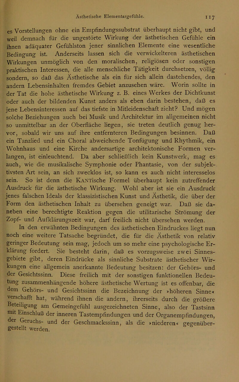 es Vorstellungen ohne ein Empfindungssubstrat überhaupt nicht gibt, und weil demnach für die ungestörte Wirkung der ästhetischen Gefühle ein ihnen adäquater Gefühlston jener sinnlichen Elemente eine wesentliche Bedingung ist. Anderseits lassen sich die verwickelteren ästhetischen Wirkungen unmöglich von den moralischen, religiösen oder sonstigen praktischen Interessen, die alle menschliche Tätigkeit durchsetzen, völlig sondern, so daß das Ästhetische als ein für sich allein dastehendes, den andern Lebensinhalten fremdes Gebiet anzusehen wäre. Worin sollte in der Tat die hohe ästhetische Wirkung z. B. eines Werkes der Dichtkunst oder auch der bildenden Kunst anders als eben darin bestehen, daß es jene Lebensinteressen auf das tiefste in Mitleidenschaft zieht? Und mögen solche Beziehungen auch bei Musik und Architektur im allgemeinen nicht so unmittelbar an der Oberfläche liegen, sie treten deutlich genug her- vor, sobald wir uns auf ihre entfernteren Bedingungen besinnen. Daß ein Tanzlied und ein Choral abweichende Tonfügung und Rhythmik, ein Wohnhaus und eine Kirche andersartige architektonische Formen ver- langen, ist einleuchtend. Da aber schließlich kein Kunstwerk, mag es auch, wie die musikalische Symphonie oder Phantasie, von der subjek- tivsten Art sein, an sich zwecklos ist, so kann es auch nicht interesselos sein. So ist denn die KANTische Formel überhaupt kein zutreffender Ausdruck für die ästhetische Wirkung. Wohl aber ist sie ein Ausdruck jenes falschen Ideals der klassizistischen Kunst und Ästhetik, die über der Form den ästhetischen Inhalt zu übersehen geneigt war. Daß sie da- neben eine berechtigte Reaktion gegen die utilitarische Strömung der Zopf- und Aufklärungszeit war, darf freilich nicht übersehen werden. In den erwähnten Bedingungen des ästhetischen Eindruckes liegt nun noch eine weitere Tatsache begründet, die für die Ästhetik von relativ geringer Bedeutung sein mag, jedoch um so mehr eine psychologische Er- klärung fordert. Sie besteht darin, daß es vorzugsweise zwei Sinnes- gebiete gibt, deren Eindrücke als sinnliche Substrate ästhetischer Wir- kungen eine allgemein anerkannte Bedeutung besitzen: der Gehörs- und der Gesichtssinn. Diese freilich mit der sonstigen funktionellen Bedeu- tung zusammenhängende höhere ästhetische Wertung ist es offenbar, die dem Gehörs- und Gesichtssinn die Bezeichnung der »höheren Sinne« verschafft hat, während ihnen die andern, ihrerseits durch die größere Beteiligung am Gemeingefühl ausgezeichneten Sinne, also der Tastsinn mit Einschluß der inneren Tastempfindungen und der Organempfindungen, der Geruchs- und der Geschmackssinn, als die »niederen« gegenüber- gestellt werden.