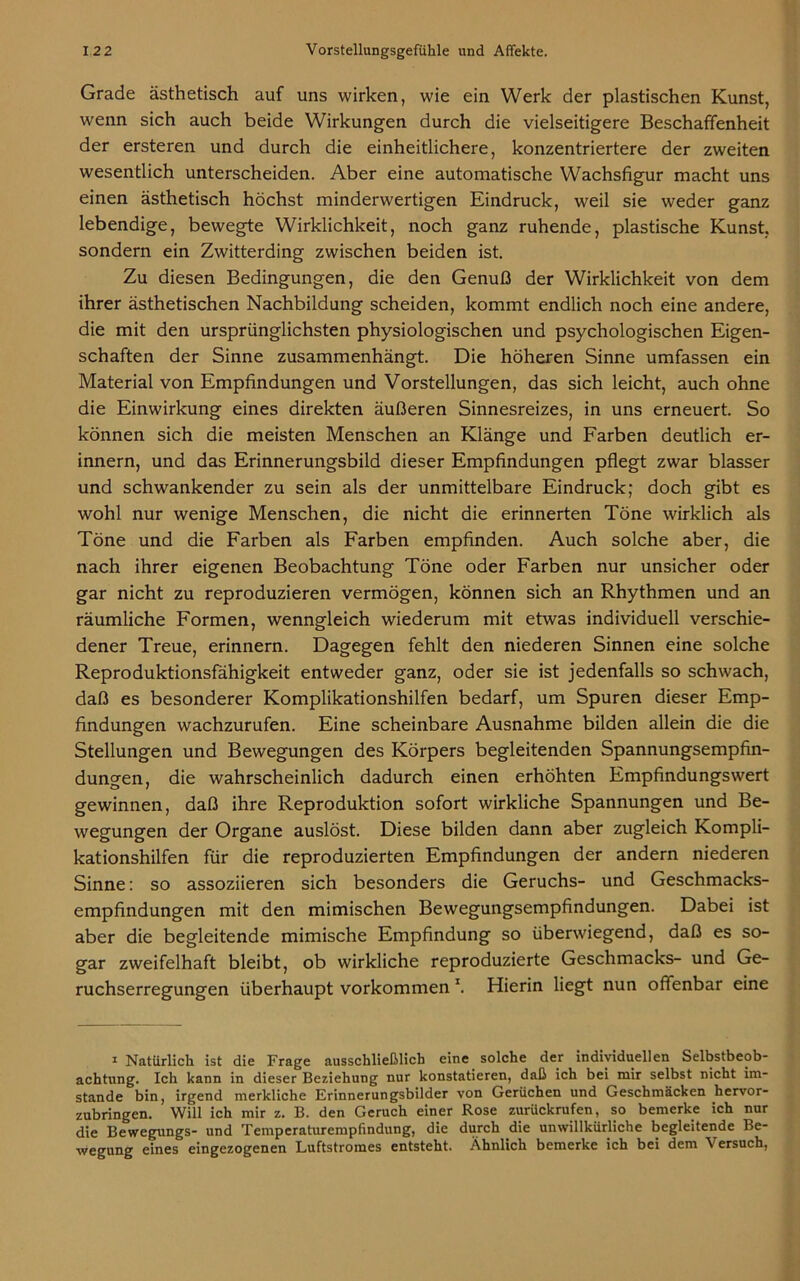 Grade ästhetisch auf uns wirken, wie ein Werk der plastischen Kunst, wenn sich auch beide Wirkungen durch die vielseitigere Beschaffenheit der ersteren und durch die einheitlichere, konzentriertere der zweiten wesentlich unterscheiden. Aber eine automatische Wachsfigur macht uns einen ästhetisch höchst minderwertigen Eindruck, weil sie weder ganz lebendige, bewegte Wirklichkeit, noch ganz ruhende, plastische Kunst, sondern ein Zwitterding zwischen beiden ist. Zu diesen Bedingungen, die den Genuß der Wirklichkeit von dem ihrer ästhetischen Nachbildung scheiden, kommt endlich noch eine andere, die mit den ursprünglichsten physiologischen und psychologischen Eigen- schaften der Sinne zusammenhängt. Die höheren Sinne umfassen ein Material von Empfindungen und Vorstellungen, das sich leicht, auch ohne die Einwirkung eines direkten äußeren Sinnesreizes, in uns erneuert. So können sich die meisten Menschen an Klänge und Farben deutlich er- innern, und das Erinnerungsbild dieser Empfindungen pflegt zwar blasser und schwankender zu sein als der unmittelbare Eindruck; doch gibt es wohl nur wenige Menschen, die nicht die erinnerten Töne wirklich als Töne und die Farben als Farben empfinden. Auch solche aber, die nach ihrer eigenen Beobachtung Töne oder Farben nur unsicher oder gar nicht zu reproduzieren vermögen, können sich an Rhythmen und an räumliche Formen, wenngleich wiederum mit etwas individuell verschie- dener Treue, erinnern. Dagegen fehlt den niederen Sinnen eine solche Reproduktionsfähigkeit entweder ganz, oder sie ist jedenfalls so schwach, daß es besonderer Komplikationshilfen bedarf, um Spuren dieser Emp- findungen wachzurufen. Eine scheinbare Ausnahme bilden allein die die Stellungen und Bewegungen des Körpers begleitenden Spannungsempfin- dungen, die wahrscheinlich dadurch einen erhöhten Empfindungswert gewinnen, daß ihre Reproduktion sofort wirkliche Spannungen und Be- wegungen der Organe auslöst. Diese bilden dann aber zugleich Kompli- kationshilfen für die reproduzierten Empfindungen der andern niederen Sinne: so assoziieren sich besonders die Geruchs- und Geschmacks- empfindungen mit den mimischen Bewegungsempfindungen. Dabei ist aber die begleitende mimische Empfindung so überwiegend, daß es so- gar zweifelhaft bleibt, ob wirkliche reproduzierte Geschmacks- und Ge- ruchserregungen überhaupt Vorkommen \ Hierin liegt nun offenbar eine 1 Natürlich ist die Frage ausschließlich eine solche der individuellen Selbstbeob- achtung. Ich kann in dieser Beziehung nur konstatieren, daß ich bei mir selbst nicht im- stande bin, irgend merkliche Erinnerungsbilder von Gerüchen und Geschmäcken hervor- zubringen. Will ich mir z. B. den Geruch einer Rose zurückrufen, so bemerke ich nur die Bewegungs- und Temperaturempfindung, die durch die unwillkürliche begleitende Be- wegung eines eingezogenen Luftstromes entsteht. Ähnlich bemerke ich bei dem Versuch,