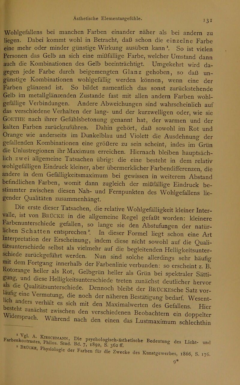 13 I Wohlgefallens bei manchen Farben einander näher als bei andern zu liegen. Dabei kommt wohl in Betracht, daß schon die einzelne Farbe eine mehr oder minder günstige Wirkung ausüben kann1. So ist vielen Personen das Gelb an sich eine mißfällige Farbe, welcher Umstand dann auch die Kombinationen des Gelb beeinträchtigt. Umgekehrt wird da- gegen jede Farbe durch beigemengten Glanz gehoben, so daß un- günstige Kombinationen wohlgefällig werden können, wenn eine der Farben glänzend ist. So bildet namentlich das sonst zurückstehende Gelb im metallglänzenden Zustande fast mit allen andern Farben wohl- gefällige Verbindungen. Andere Abweichungen sind wahrscheinlich auf das verschiedene Verhalten der lang- und der kurzwelligen oder, wie sie GOETHE nach ihrer Gefühlsbetonung genannt hat, der warmen und der kalten Farben zurückzuführen. Dahin gehört, daß sowohl im Rot und Orange wie anderseits im Dunkelblau und Violett die Ausdehnung der gefallenden Kombinationen eine größere zu sein scheint, indes im Grün die Unlustregionen ihr Maximum erreichen. Hiernach bleiben hauptsäch- lich zwei allgemeine Tatsachen übrig: die eine besteht in dem relativ wohlgefälligen Eindruck kleiner, aber übermerklicher Farbendifferenzen, die andere in dem Gefälligkeitsmaximum bei gewissen in weiterem Abstand befindlichen Farben, womit dann zugleich der mißfällige Eindruck be- stimmter zwischen diesen Nah- und Fernpunkten des Wohlgefallens lie- gender Qualitäten zusammenhängt. Die erste dieser Tatsachen, die relative Wohlgefälligkeit kleiner Inter- valle, ist von Brücke in die allgemeine Regel gefaßt worden: kleinere arbenunterschiede gefallen, so lange sie den Abstufungen der natür- lchen Schatten entsprechen2. In dieser Formel liegt schon eine Art nterpretation der Erscheinung, indem diese nicht sowohl auf die Quali- tätsunterschiede selbst als vielmehr auf die begleitenden Helligkeitsunter- schiede zurückgeführt werden. Nun sind solche allerdings sehr häufig mit dem Fortgang innerhalb der Farbenlinie verbunden: so erscheint z. B. otorange heller als Rot, Gelbgrün heller als Grün bei spektraler Sätti- gung, und diese Helligkeitsunterschiede treten zunächst deutlicher hervor als die Qualitätsunterschiede. Dennoch bleibt der BRÜCKEsche Satz vor- uhg e,ne Vermutung, die noch der näheren Bestätigung bedarf. Wesent- bestehTCrS Ve/halt GS Slch mit den Maximalwerten des Gefallens. Hier Widerspruchhst zw.schen den verschiedenen Beobachtern ein doppelter ' Wahrend nach den einen das Lustmaximum schlechthin Farbenkontrastes,KphlloTstud Bef ^thetische Bedeutung des Licht- und 2 Brück» pk • , . ' '' y ’ 3°2 tt. ysio ogie der Farben für die Zwecke des Kunstgewerbes, 1866, S. 176.