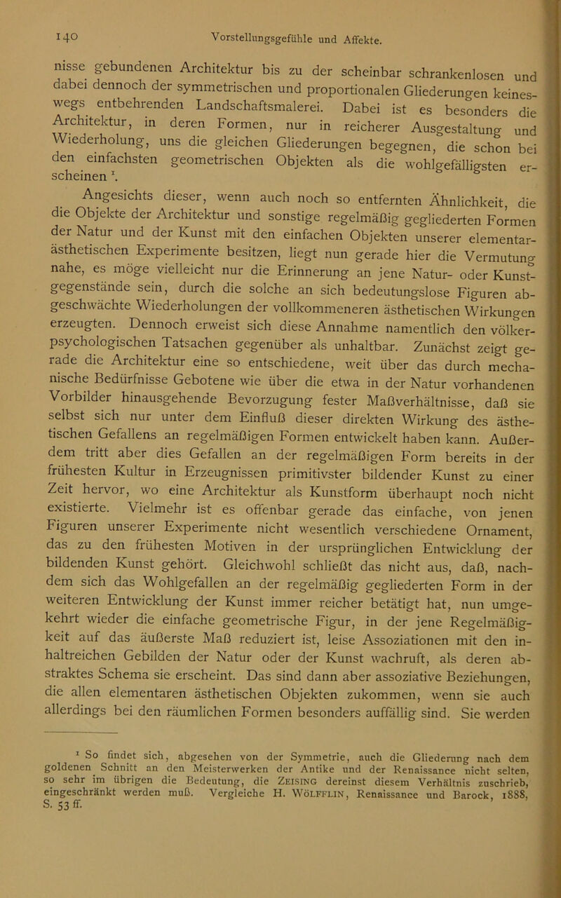 nisse gebundenen Architektur bis zu der scheinbar schrankenlosen und dabei dennoch der symmetrischen und proportionalen Gliederungen keines- wegs entbehrenden Landschaftsmalerei. Dabei ist es besonders die Architektur, in deren Formen, nur in reicherer Ausgestaltung und Wiederholung, uns die gleichen Gliederungen begegnen, die schon bei den einfachsten geometrischen Objekten als die wohlgefälligsten er- scheinen \ Angesichts dieser, wenn auch noch so entfernten Ähnlichkeit, die die Objekte der Architektur und sonstige regelmäßig gegliederten Formen der Natur und der Kunst mit den einfachen Objekten unserer elementar- ästhetischen Experimente besitzen, liegt nun gerade hier die Vermutung nahe, es möge vielleicht nur die Erinnerung an jene Natur- oder Kunst- gegenstände sein, durch die solche an sich bedeutungslose Figuren ab- geschwächte Wiederholungen der vollkommeneren ästhetischen Wirkungen erzeugten. Dennoch erweist sich diese Annahme namentlich den völker- psychologischen Tatsachen gegenüber als unhaltbar. Zunächst zeigt ge- rade die Architektur eine so entschiedene, weit über das durch mecha- nische Bedürfnisse Gebotene wie über die etwa in der Natur vorhandenen Vorbilder hinausgehende Bevorzugung fester Maßverhältnisse, daß sie selbst sich nur unter dem Einfluß dieser direkten Wirkung des ästhe- tischen Gefallens an regelmäßigen Formen entwickelt haben kann. Außer- dem tritt aber dies Gefallen an der regelmäßigen Form bereits in der frühesten Kultur in Erzeugnissen primitivster bildender Kunst zu einer Zeit hervor, wo eine Architektur als Kunstform überhaupt noch nicht existierte. Vielmehr ist es offenbar gerade das einfache, von jenen Figuren unserer Experimente nicht wesentlich verschiedene Ornament, das zu den frühesten Motiven in der ursprünglichen Entwicklung der bildenden Kunst gehört. Gleichwohl schließt das nicht aus, daß, nach- dem sich das Wohlgefallen an der regelmäßig gegliederten Form in der weiteren Entwicklung der Kunst immer reicher betätigt hat, nun umge- kehrt wieder die einfache geometrische Figur, in der jene Regelmäßig- keit auf das äußerste Maß reduziert ist, leise Assoziationen mit den in- haltreichen Gebilden der Natur oder der Kunst wachruft, als deren ab- straktes Schema sie erscheint. Das sind dann aber assoziative Beziehungen, die allen elementaren ästhetischen Objekten zukommen, wenn sie auch allerdings bei den räumlichen Formen besonders auffällig sind. Sie werden 1 So findet sich, abgesehen von der Symmetrie, auch die Gliederung nach dem goldenen. Schnitt an den Meisterwerken der Antike und der Renaissance nicht selten, so sehr im übrigen die Bedeutung, die Zeising dereinst diesem Verhältnis zuschrieb, eingeschränkt werden muß. Vergleiche H. WöLFFLlN, Renaissance und Barock, 1888,