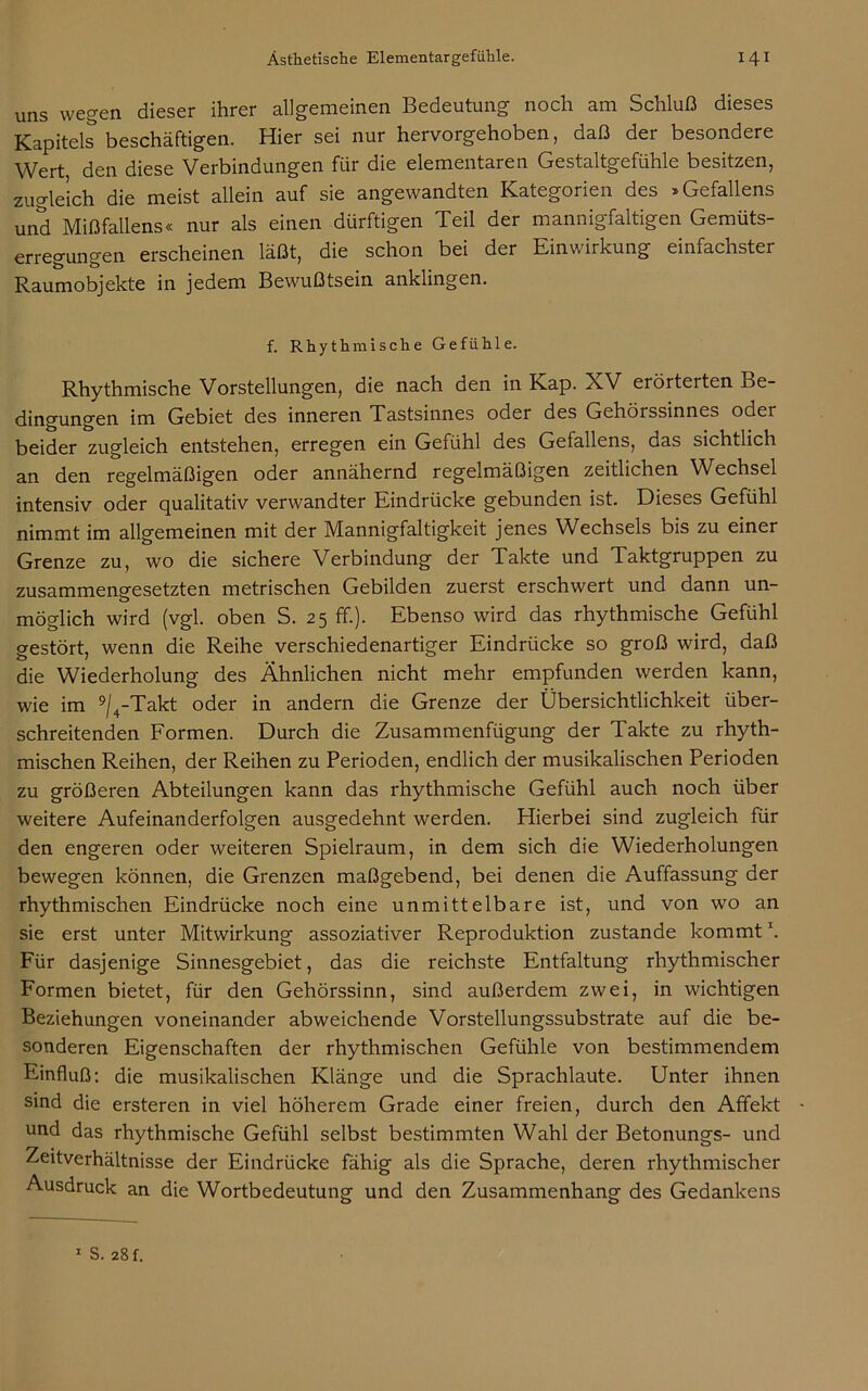 uns wegen dieser ihrer allgemeinen Bedeutung noch am Schluß dieses Kapitels beschäftigen. Hier sei nur hervorgehoben, daß der besondere Wert den diese Verbindungen für die elementaren Gestaltgefühle besitzen, zugleich die meist allein auf sie angewandten Kategorien des »Gefallens und Mißfallens« nur als einen dürftigen Teil der mannigfaltigen Gemüts- erregungen erscheinen läßt, die schon bei der Einwirkung einfachster Raumobjekte in jedem Bewußtsein anklingen. f. Rhythmische Gefühle. Rhythmische Vorstellungen, die nach den in Kap. XV erörterten Be- dingungen im Gebiet des inneren Tastsinnes oder des Gehörssinnes odei beider zugleich entstehen, erregen ein Gefühl des Gefallens, das sichtlich an den regelmäßigen oder annähernd regelmäßigen zeitlichen Wechsel intensiv oder qualitativ verwandter Eindrücke gebunden ist. Dieses Gefühl nimmt im allgemeinen mit der Mannigfaltigkeit jenes Wechsels bis zu einer Grenze zu, wo die sichere Verbindung der Takte und Taktgruppen zu zusammengesetzten metrischen Gebilden zuerst erschwert und dann un- möglich wird (vgl. oben S. 25 ff.). Ebenso wird das rhythmische Gefühl gestört, wenn die Reihe verschiedenartiger Eindrücke so groß wird, daß die Wiederholung des Ähnlichen nicht mehr empfunden werden kann, wie im 9/4-Takt oder in andern die Grenze der Übersichtlichkeit über- schreitenden Formen. Durch die Zusammenfügung der Takte zu rhyth- mischen Reihen, der Reihen zu Perioden, endlich der musikalischen Perioden zu größeren Abteilungen kann das rhythmische Gefühl auch noch über weitere Aufeinanderfolgen ausgedehnt werden. Hierbei sind zugleich für den engeren oder weiteren Spielraum, in dem sich die Wiederholungen bewegen können, die Grenzen maßgebend, bei denen die Auffassung der rhythmischen Eindrücke noch eine unmittelbare ist, und von wo an sie erst unter Mitwirkung assoziativer Reproduktion zustande kommt \ Für dasjenige Sinnesgebiet, das die reichste Entfaltung rhythmischer Formen bietet, für den Gehörssinn, sind außerdem zwei, in wichtigen Beziehungen voneinander abweichende Vorstellungssubstrate auf die be- sonderen Eigenschaften der rhythmischen Gefühle von bestimmendem Einfluß: die musikalischen Klänge und die Sprachlaute. Unter ihnen sind die ersteren in viel höherem Grade einer freien, durch den Affekt und das rhythmische Gefühl selbst bestimmten Wahl der Betonungs- und Zeitverhältnisse der Eindrücke fähig als die Sprache, deren rhythmischer Ausdruck an die Wortbedeutung und den Zusammenhang des Gedankens S. 28 f.