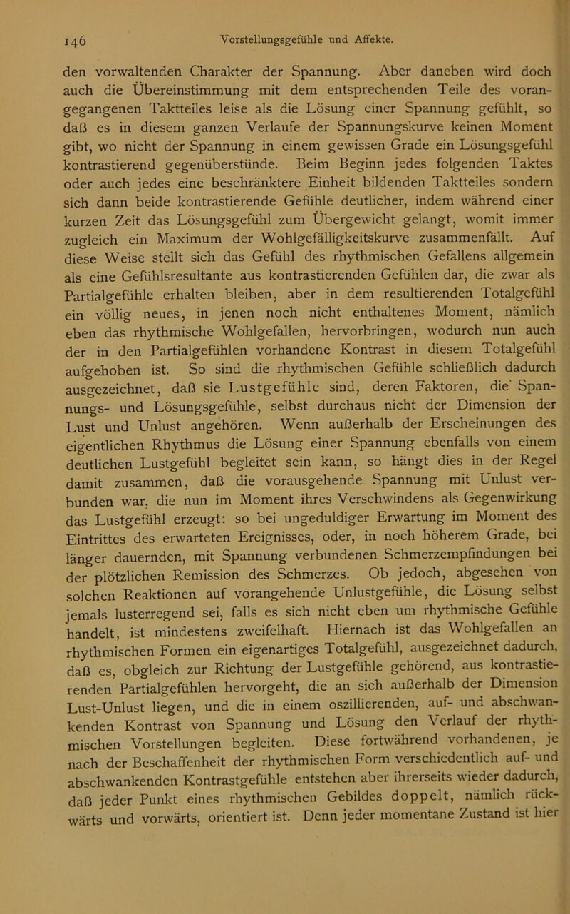 den vorwaltenden Charakter der Spannung. Aber daneben wird doch auch die Übereinstimmung mit dem entsprechenden Teile des voran- gegangenen Taktteiles leise als die Lösung einer Spannung gefühlt, so daß es in diesem ganzen Verlaufe der Spannungskurve keinen Moment gibt, wo nicht der Spannung in einem gewissen Grade ein Lösungsgefühl kontrastierend gegenüberstünde. Beim Beginn jedes folgenden Taktes oder auch jedes eine beschränktere Einheit bildenden Taktteiles sondern sich dann beide kontrastierende Gefühle deutlicher, indem während einer kurzen Zeit das Lösungsgefühl zum Übergewicht gelangt, womit immer zugleich ein Maximum der Wohlgefälligkeitskurve zusammenfällt. Auf diese Weise stellt sich das Gefühl des rhythmischen Gefallens allgemein als eine Gefühlsresultante aus kontrastierenden Gefühlen dar, die zwar als Partialgefühle erhalten bleiben, aber in dem resultierenden Totalgefühl ein völlig neues, in jenen noch nicht enthaltenes Moment, nämlich eben das rhythmische Wohlgefallen, hervorbringen, wodurch nun auch der in den Partialgefühlen vorhandene Kontrast in diesem Totalgefühl aufgehoben ist. So sind die rhythmischen Gefühle schließlich dadurch ausgezeichnet, daß sie Lustgefühle sind, deren Faktoren, die' Span- nungs- und Lösungsgefühle, selbst durchaus nicht der Dimension der Lust und Unlust angehören. Wenn außerhalb der Erscheinungen des eigentlichen Rhythmus die Lösung einer Spannung ebenfalls von einem deutlichen Lustgefühl begleitet sein kann, so hängt dies in der Regel damit zusammen, daß die vorausgehende Spannung mit Unlust ver- bunden war, die nun im Moment ihres Verschwindens als Gegenwirkung das Lustgefühl erzeugt: so bei ungeduldiger Erwartung im Moment des Eintrittes des erwarteten Ereignisses, oder, in noch höherem Grade, bei länger dauernden, mit Spannung verbundenen Schmerzempfindungen bei der plötzlichen Remission des Schmerzes. Ob jedoch, abgesehen von solchen Reaktionen auf vorangehende Unlustgefühle, die Lösung selbst jemals lusterregend sei, falls es sich nicht eben um rhythmische Gefühle handelt, ist mindestens zweifelhaft. Hiernach ist das Wohlgefallen an rhythmischen Formen ein eigenartiges Totalgefühl, ausgezeichnet dadurch, daß es, obgleich zur Richtung der Lustgefühle gehörend, aus kontrastie- renden Partialgefühlen hervorgeht, die an sich außerhalb der Dimension Lust-Unlust liegen, und die in einem oszillierenden, auf- und abschwan- kenden Kontrast von Spannung und Lösung den Verlauf der rhyth- mischen Vorstellungen begleiten. Diese fortwährend vorhandenen, je nach der Beschaffenheit der rhythmischen Form verschiedentlich auf- und abschwankenden Kontrastgefühle entstehen aber ihrerseits wieder dadurch, daß jeder Punkt eines rhythmischen Gebildes doppelt, nämlich rück- wärts und vorwärts, orientiert ist. Denn jeder momentane Zustand ist hier