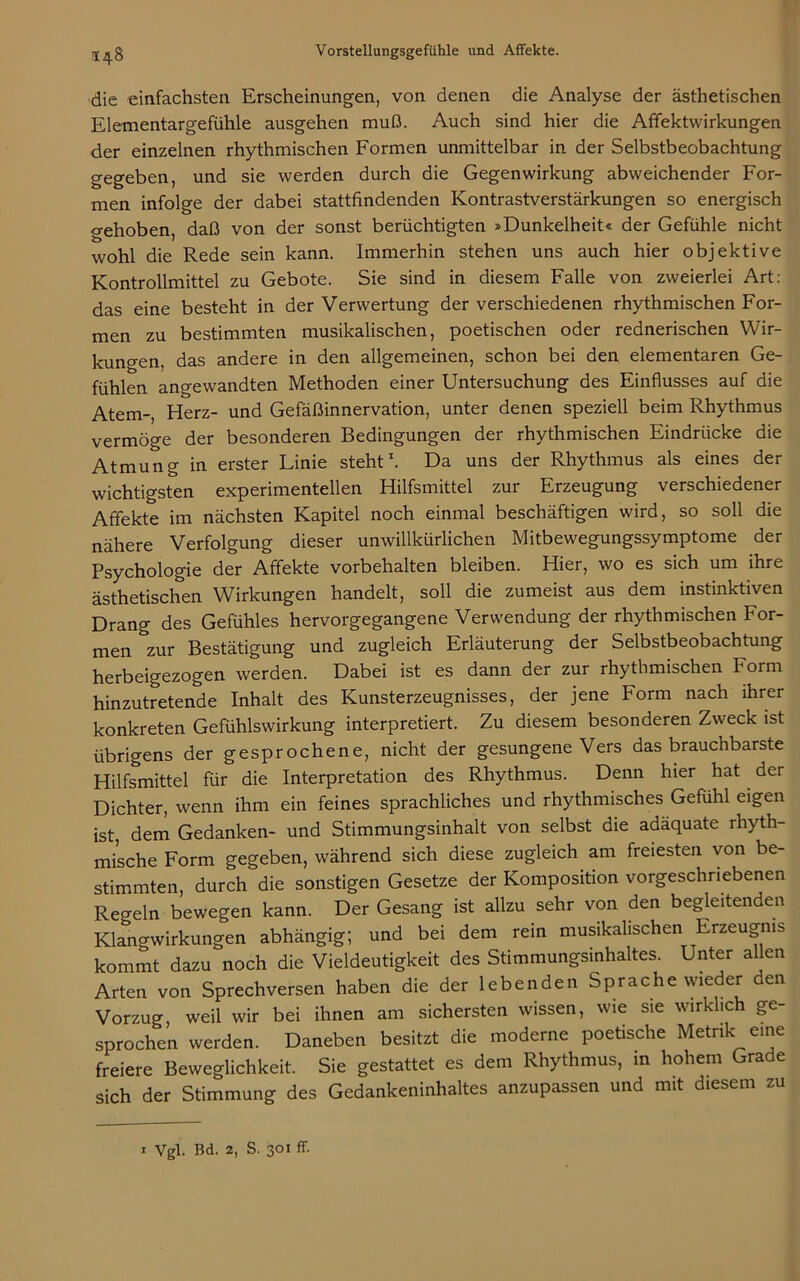 348 die einfachsten Erscheinungen, von denen die Analyse der ästhetischen Elementargefühle ausgehen muß. Auch sind hier die Affektwirkungen der einzelnen rhythmischen Formen unmittelbar in der Selbstbeobachtung gegeben, und sie werden durch die Gegenwirkung abweichender For- men infolge der dabei stattfindenden Kontrastverstärkungen so energisch a-ehoben, daß von der sonst berüchtigten »Dunkelheit« der Gefühle nicht wohl die Rede sein kann. Immerhin stehen uns auch hier objektive Kontrollmittel zu Gebote. Sie sind in diesem Falle von zweierlei Art: das eine besteht in der Verwertung der verschiedenen rhythmischen For- men zu bestimmten musikalischen, poetischen oder rednerischen Wir- kungen, das andere in den allgemeinen, schon bei den elementaren Ge- fühlen angewandten Methoden einer Untersuchung des Einflusses auf die Atem-, Herz- und Gefäßinnervation, unter denen speziell beim Rhythmus vermöge der besonderen Bedingungen der rhythmischen Eindrücke die Atmung in erster Linie steht1. Da uns der Rhythmus als eines der wichtigsten experimentellen Hilfsmittel zur Erzeugung verschiedener Affekte im nächsten Kapitel noch einmal beschäftigen wird, so soll die nähere Verfolgung dieser unwillkürlichen Mitbewegungssymptome der Psychologie der Affekte Vorbehalten bleiben. Hier, wo es sich um ihre ästhetischen Wirkungen handelt, soll die zumeist aus dem instinktiven Drang des Gefühles hervorgegangene Verwendung der rhythmischen For- men zur Bestätigung und zugleich Erläuterung der Selbstbeobachtung herbeigezogen werden. Dabei ist es dann der zur rhythmischen Form hinzutretende Inhalt des Kunsterzeugnisses, der jene Form nach ihrer konkreten Gefühlswirkung interpretiert. Zu diesem besonderen Zweck ist übrigens der gesprochene, nicht der gesungene Vers das brauchbarste Hilfsmittel für die Interpretation des Rhythmus. Denn hier hat der Dichter, wenn ihm ein feines sprachliches und rhythmisches Gefühl eigen ist, dem Gedanken- und Stimmungsinhalt von selbst die adäquate rhyth- mische Form gegeben, während sich diese zugleich am freiesten von be- stimmten, durch die sonstigen Gesetze der Komposition vorgeschriebenen Regeln bewegen kann. Der Gesang ist allzu sehr von den begleitenden Klangwirkungen abhängig; und bei dem rein musikalischen Erzeugnis kommt dazu noch die Vieldeutigkeit des Stimmungsinhaltes. Unter allen Arten von Sprechversen haben die der lebenden Sprache wieder den Vorzug, weil wir bei ihnen am sichersten wissen, wie sie wirklich ge- sprochen werden. Daneben besitzt die moderne poetische Metrik eine freiere Beweglichkeit. Sie gestattet es dem Rhythmus, in hohem Grade sich der Stimmung des Gedankeninhaltes anzupassen und mit diesem zu