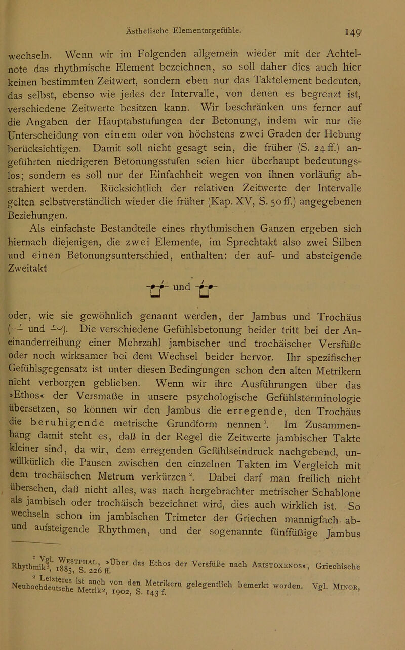 wechseln. Wenn wir im Folgenden allgemein wieder mit der Achtel- note das rhythmische Element bezeichnen, so soll daher dies auch hier keinen bestimmten Zeitwert, sondern eben nur das Taktelement bedeuten, das selbst, ebenso wie jedes der Intervalle, von denen es begrenzt ist, verschiedene Zeitwerte besitzen kann. Wir beschränken uns ferner auf die Angaben der Hauptabstufungen der Betonung, indem wir nur die Unterscheidung von einem oder von höchstens zwei Graden der Hebung berücksichtigen. Damit soll nicht gesagt sein, die früher (S. 24 fr.) an- geführten niedrigeren Betonungsstufen seien hier überhaupt bedeutungs- los; sondern es soll nur der Einfachheit wegen von ihnen vorläufig ab- strahiert werden. Rücksichtlich der relativen Zeitwerte der Intervalle gelten selbstverständlich wieder die früher (Kap. XV, S. 50 ff.) angegebenen Beziehungen. Als einfachste Bestandteile eines rhythmischen Ganzen ergeben sich hiernach diejenigen, die zwei Elemente, im Sprechtakt also zwei Silben und einen Betonungsunterschied, enthalten: der auf- und absteigende Zweitakt oder, wie sie gewöhnlich genannt werden, der Jambus und Trochäus (w- und Die verschiedene Gefühlsbetonung beider tritt bei der An- einanderreihung einer Mehrzahl jambischer und trochäischer Versfüße oder noch wirksamer bei dem Wechsel beider hervor. Ihr spezifischer Gefühlsgegensatz ist unter diesen Bedingungen schon den alten Metrikern nicht verborgen geblieben. Wenn wir ihre Ausführungen über das »Ethos« der Versmaße in unsere psychologische Gefühlsterminologie übersetzen, so können wir den Jambus die erregende, den Trochäus die beruhigende metrische Grundform nennen1. Im Zusammen- hang damit steht es, daß in der Regel die Zeitwerte jambischer Takte kleiner sind, da wir, dem erregenden Gefühlseindruck nachgebend, un- willkürlich die Pausen zwischen den einzelnen Takten im Vergleich mit dem trochäischen Metrum verkürzen2. Dabei darf man freilich nicht ubersehen, daß nicht alles, was nach hergebrachter metrischer Schablone als jambisch oder trochäisch bezeichnet wird, dies auch wirklich ist. So wechseln schon im jambischen Trimeter der Griechen mannigfach ab- und aufsteigende Rhythmen, und der sogenannte fünffüßige Jambus 226 ffÜber daS Eth0S der Versfüße nach Akistoxenosc , Griechische trund ~tr von den Metrikern gelegentlich bemerkt worden. Vd. Minor tnno Q * An f ° *