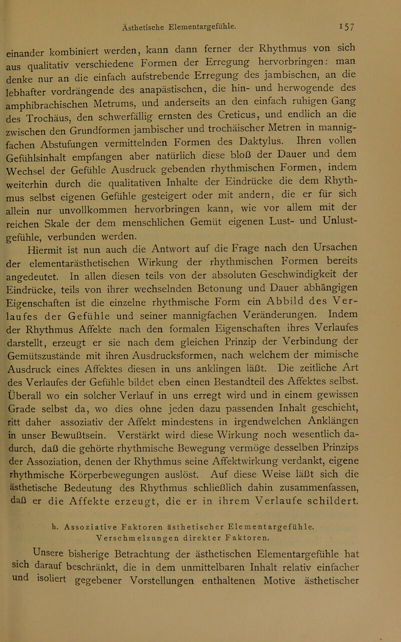 einander kombiniert werden, kann dann ferner der Rhythmus von sich aus qualitativ verschiedene Formen der Erregung hervorbringen: man denke nur an die einfach aufstrebende Erregung des jambischen, an die lebhafter vordrängende des anapästischen, die hin- und herwogende des amphibrachischen Metrums, und anderseits an den einfach ruhigen Gang des Trochäus, den schwerfällig ernsten des Creticus, und endlich an die zwischen den Grundformen jambischer und trochäischer Metren in mannig- fachen Abstufungen vermittelnden Formen des Daktylus. Ihren vollen Gefühlsinhalt empfangen aber natürlich diese bloß der Dauer und dem Wechsel der Gefühle Ausdruck gebenden rhythmischen Formen, indem weiterhin durch die qualitativen Inhalte der Eindrücke die dem Rhyth- mus selbst eigenen Gefühle gesteigert oder mit andein, die er für sich allein nur unvollkommen hervorbringen kann, wie vor allem mit der reichen Skale der dem menschlichen Gemüt eigenen Lust- und Unlust- gefühle, verbunden werden. Hiermit ist nun auch die Antwort auf die Frage nach den Ursachen der elementarästhetischen Wirkung der rhythmischen Formen bereits angedeutet. In allen diesen teils von der absoluten Geschwindigkeit der Eindrücke, teils von ihrer wechselnden Betonung und Dauer abhängigen Eigenschaften ist die einzelne rhythmische Form ein Abbild des Ver- laufes der Gefühle und seiner mannigfachen Veränderungen. Indem der Rhythmus Affekte nach den formalen Eigenschaften ihres Verlaufes darstellt, erzeugt er sie nach dem gleichen Prinzip der Verbindung der Gemütszustände mit ihren Ausdrucksformen, nach welchem der mimische Ausdruck eines Affektes diesen in uns anklingen läßt. Die zeitliche Art des Verlaufes der Gefühle bildet eben einen Bestandteil des Affektes selbst. Überall wo ein solcher Verlauf in uns erregt wird und in einem gewissen Grade selbst da, wo dies ohne jeden dazu passenden Inhalt geschieht, ritt daher assoziativ der Affekt mindestens in irgendwelchen Anklängen in unser Bewußtsein. Verstärkt wird diese Wirkung noch wesentlich da- durch, daß die gehörte rhythmische Bewegung vermöge desselben Prinzips der Assoziation, denen der Rhythmus seine Affektwirkung verdankt, eigene rhythmische Körperbewegungen auslöst. Auf diese Weise läßt sich die ästhetische Bedeutung des Rhythmus schließlich dahin zusammenfassen, daß er die Affekte erzeugt, die er in ihrem Verlaufe schildert. h. Assoziative Faktoren ästhetischer Elementargefühle. Verschmelzungen direkter Faktoren. Unsere bisherige Betrachtung der ästhetischen Elementargefühle hat sich darauf beschränkt, die in dem unmittelbaren Inhalt relativ einfacher und isoliert gegebener Vorstellungen enthaltenen Motive ästhetischer