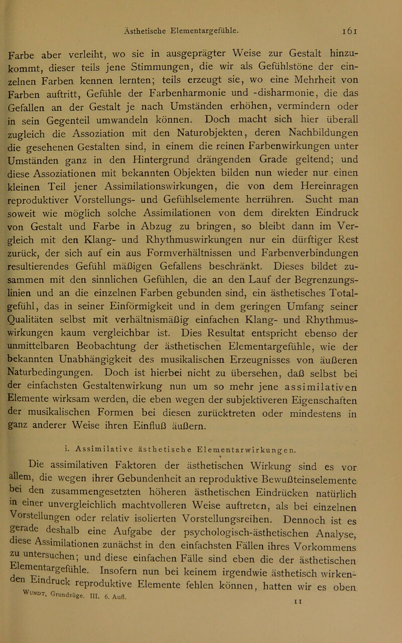 Farbe aber verleiht, wo sie in ausgeprägter Weise zur Gestalt hinzu- kommt, dieser teils jene Stimmungen, die wir als Gefühlstöne der ein- zelnen Farben kennen lernten; teils erzeugt sie, wo eine Mehrheit von Farben auftritt, Gefühle der Farbenharmonie und -disharmonie, die das Gefallen an der Gestalt je nach Umständen erhöhen, vermindern oder in sein Gegenteil umwandeln können. Doch macht sich hier überall zugleich die Assoziation mit den Naturobjekten, deren Nachbildungen die gesehenen Gestalten sind, in einem die reinen Farbenwirkungen unter Umständen ganz in den Hintergrund drängenden Grade geltend; und diese Assoziationen mit bekannten Objekten bilden nun wieder nur einen kleinen Teil jener Assimilationswirkungen, die von dem Hereinragen reproduktiver Vorstellungs- und Gefühlselemente herrühren. Sucht man soweit wie möglich solche Assimilationen von dem direkten Eindruck von Gestalt und Farbe in Abzug zu bringen, so bleibt dann im Ver- gleich mit den Klang- und Rhythmuswirkungen nur ein dürftiger Rest zurück, der sich auf ein aus Formverhältnissen und Farbenverbindungen resultierendes Gefühl mäßigen Gefallens beschränkt. Dieses bildet zu- sammen mit den sinnlichen Gefühlen, die an den Lauf der Begrenzungs- linien und an die einzelnen Farben gebunden sind, ein ästhetisches Total- gefühl, das in seiner Einförmigkeit und in dem geringen Umfang seiner Qualitäten selbst mit verhältnismäßig einfachen Klang- und Rhythmus- wirkungen kaum vergleichbar ist. Dies Resultat entspricht ebenso der unmittelbaren Beobachtung der ästhetischen Elementargefühle, wie der bekannten Unabhängigkeit des musikalischen Erzeugnisses von äußeren Naturbedingungen. Doch ist hierbei nicht zu übersehen, daß selbst bei der einfachsten Gestaltenwirkung nun um so mehr jene assimilativen Elemente wirksam werden, die eben wegen der subjektiveren Eigenschaften der musikalischen Formen bei diesen zurücktreten oder mindestens in ganz anderer Weise ihren Einfluß äußern. i. Assimilative ästhetische Elementarwirkungen. o V Die assimilativen Faktoren der ästhetischen Wirkung sind es vor allem, die wegen ihrer Gebundenheit an reproduktive Bewußteinselemente bei den zusammengesetzten höheren ästhetischen Eindrücken natürlich in einer unvergleichlich machtvolleren Weise auftreten, als bei einzelnen Vorstellungen oder relativ isolierten Vorstellungsreihen. Dennoch ist es gerade deshalb eine Aufgabe der psychologisch-ästhetischen Analyse, diese Assimilationen zunächst in den einfachsten Fällen ihres Vorkommens zu untersuchen; und diese einfachen Fälle sind eben die der ästhetischen ementargefuhle. Insofern nun bei keinem irgendwie ästhetisch wirken- den Findruck reproduktive Elemente fehlen können, hatten wir es oben Wundt, Grundzüge. III. 6. Aufl.