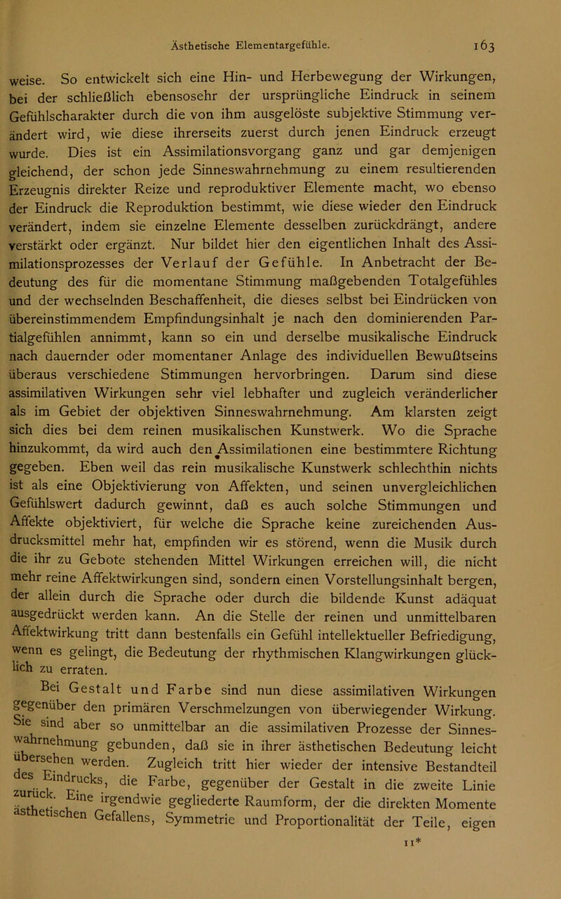 weise. So entwickelt sich eine Hin- und Herbewegung der Wirkungen, bei der schließlich ebensosehr der ursprüngliche Eindruck in seinem Gefühlscharakter durch die von ihm ausgelöste subjektive Stimmung ver- ändert wird, wie diese ihrerseits zuerst durch jenen Eindruck erzeugt wurde. Dies ist ein Assimilationsvorgang ganz und gar demjenigen gleichend, der schon jede Sinneswahrnehmung zu einem resultierenden Erzeugnis direkter Reize und reproduktiver Elemente macht, wo ebenso der Eindruck die Reproduktion bestimmt, wie diese wieder den Eindruck verändert, indem sie einzelne Elemente desselben zurückdrängt, andere verstärkt oder ergänzt. Nur bildet hier den eigentlichen Inhalt des Assi- milationsprozesses der Verlauf der Gefühle. In Anbetracht der Be- deutung des für die momentane Stimmung maßgebenden Totalgefühles und der wechselnden Beschaffenheit, die dieses selbst bei Eindrücken von übereinstimmendem Empfindungsinhalt je nach den dominierenden Par- tialgefühlen annimmt, kann so ein und derselbe musikalische Eindruck nach dauernder oder momentaner Anlage des individuellen Bewußtseins überaus verschiedene Stimmungen hervorbringen. Darum sind diese assimilativen Wirkungen sehr viel lebhafter und zugleich veränderlicher als im Gebiet der objektiven Sinneswahrnehmung. Am klarsten zeigt sich dies bei dem reinen musikalischen Kunstwerk. Wo die Sprache hinzukommt, da wird auch den Assimilationen eine bestimmtere Richtung gegeben. Eben weil das rein musikalische Kunstwerk schlechthin nichts ist als eine Objektivierung von Affekten, und seinen unvergleichlichen Gefühlswert dadurch gewinnt, daß es auch solche Stimmungen und Affekte objektiviert, für welche die Sprache keine zureichenden Aus- drucksmittel mehr hat, empfinden wir es störend, wenn die Musik durch die ihr zu Gebote stehenden Mittel Wirkungen erreichen will, die nicht mehr reine Affektwirkungen sind, sondern einen Vorstellungsinhalt bergen, der allein durch die Sprache oder durch die bildende Kunst adäquat ausgedrückt werden kann. An die Stelle der reinen und unmittelbaren Affektwirkung tritt dann bestenfalls ein Gefühl intellektueller Befriedigung, wenn es gelingt, die Bedeutung der rhythmischen Klangwirkungen glück- lich zu erraten. Bei Gestalt und Farbe sind nun diese assimilativen Wirkungen gegenüber den primären Verschmelzungen von überwiegender Wirkung. Sie sind aber so unmittelbar an die assimilativen Prozesse der Sinnes- wahrnehmung gebunden, daß sie in ihrer ästhetischen Bedeutung leicht u ersehen werden. Zugleich tritt hier wieder der intensive Bestandteil zeS. m<^rucks, die Farbe, gegenüber der Gestalt in die zweite Linie ästh V v, me lrgendwie gegliederte Raumform, der die direkten Momente e ischen Gefallens, Symmetrie und Proportionalität der Teile, eigen