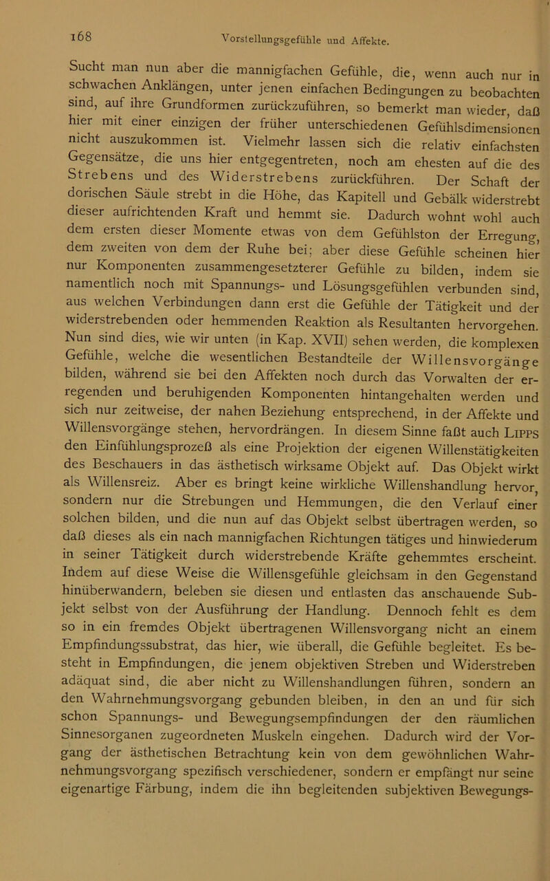 Sucht man nun aber die mannigfachen Gefühle, die, wenn auch nur in schwachen Anklängen, unter jenen einfachen Bedingungen zu beobachten sind, auf ihre Grundformen zurückzuführen, so bemerkt man wieder, daß hier mit einer einzigen der früher unterschiedenen Gefühlsdimens’ionen nicht auszukommen ist. Vielmehr lassen sich die relativ einfachsten Gegensätze, die uns hier entgegentreten, noch am ehesten auf die des Strebens und des Widerstrebens zurückführen. Der Schaft der dorischen Säule strebt in die Höhe, das Kapitell und Gebälk widerstrebt dieser aufrichtenden Kraft und hemmt sie. Dadurch wohnt wohl auch dem ersten dieser Momente etwas von dem Gefühlston der Erregung, dem zweiten von dem der Ruhe bei; aber diese Gefühle scheinen hier nur Komponenten zusammengesetzterer Gefühle zu bilden, indem sie namentlich noch mit Spannungs- und Lösungsgefühlen verbunden sind, aus welchen Verbindungen dann erst die Gefühle der Tätigkeit und der widerstrebenden oder hemmenden Reaktion als Resultanten hervorgehen. Nun sind dies, wie wir unten (in Kap. XVII) sehen werden, die komplexen Gefühle, welche die wesentlichen Bestandteile der Willensvorgänge bilden, während sie bei den Affekten noch durch das Vorwalten der er- regenden und beruhigenden Komponenten hintangehalten werden und sich nur zeitweise, der nahen Beziehung entsprechend, in der Affekte und Willensvorgänge stehen, hervordrängen. In diesem Sinne faßt auch Lipps den Einfühlungsprozeß als eine Projektion der eigenen Willenstätigkeiten des Beschauers in das ästhetisch wirksame Objekt auf. Das Objekt wirkt als Willensreiz. Aber es bringt keine wirkliche Willenshandlung hervor sondern nur die Strebungen und Hemmungen, die den Verlauf einer solchen bilden, und die nun auf das Objekt selbst übertragen werden, so daß dieses als ein nach mannigfachen Richtungen tätiges und hinwiederum in seiner Tätigkeit durch widerstrebende Kräfte gehemmtes erscheint. Indem auf diese Weise die Willensgefühle gleichsam in den Gegenstand hinüberwandern, beleben sie diesen und entlasten das anschauende Sub- jekt selbst von der Ausführung der Handlung. Dennoch fehlt es dem so in ein fremdes Objekt übertragenen Willensvorgang nicht an einem Empfindungssubstrat, das hier, wie überall, die Gefühle begleitet. Es be- steht in Empfindungen, die jenem objektiven Streben und Widerstreben adäquat sind, die aber nicht zu Willenshandlungen führen, sondern an den Wahrnehmungsvorgang gebunden bleiben, in den an und für sich schon Spannungs- und Bewegungsempfindungen der den räumlichen Sinnesorganen zugeordneten Muskeln eingehen. Dadurch wird der Vor- gang der ästhetischen Betrachtung kein von dem gewöhnlichen Wahr- nehmungsvorgang spezifisch verschiedener, sondern er empfängt nur seine eigenartige Färbung, indem die ihn begleitenden subjektiven Bewegungs-