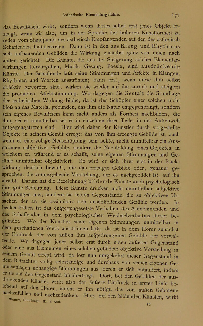 das Bewußtsein wirkt, sondern wenn dieses selbst erst jenes Objekt er- zeugt, wenn wir also, um in der Sprache der höheren Kunstformen zu reden, vom Standpunkt des ästhetisch Empfangenden auf den des ästhetisch Schaffenden hinübertreten. Dann ist in den aus Klang und Rhythmus sich aufbauenden Gebilden die Wirkung zunächst ganz von innen nach außen gerichtet. Die Künste, die aus der Steigerung solcher Elementar- wirkungen hervorgehen, Musik, Gesang, Poesie, sind ausdrückende Künste. Der Schaffende läßt seine Stimmungen und Affekte in Klängen, Rhythmen und Worten ausströmen; dann erst, wenn diese ihm selbst objektiv geworden sind, wirken sie wieder auf ihn zurück und steigern die produktive Afifektstimmung. Wo dagegen die Gestalt die Grundlage der ästhetischen Wirkung bildet, da ist der Schöpfer einer solchen nicht bloß an das Material gebunden, das ihm die Natur entgegenbringt, sondern sein eigenes Bewußtsein kann nicht anders als Formen nachbilden, die ihm, sei es unmittelbar sei es in einzelnen ihrer Teile, in der Außenwelt entgegengetreten sind. Hier wird daher der Künstler durch vorgestellte Objekte in seinem Gemüt erregt: das von ihm erzeugte Gebilde ist, auch wenn es eine völlige Neuschöpfung sein sollte, nicht unmittelbar ein Aus- strömen subjektiver Gefühle, sondern die Nachbildung eines Objektes, in welchem er, während er es schafft, seine eigenen Stimmungen und Ge- fühle unmittelbar objektiviert. So wird er sich ihrer erst in der Rück- wirkung deutlich bewußt, die das erzeugte Gebilde oder, genauer ge- sprochen, die vorausgehende Vorstellung, der es nachgebildet ist, auf ihn ausübt. Darum hat die Bezeichnung bildende Künste auch psychologisch ihre gute Bedeutung. Diese Künste drücken nicht unmittelbar subjektive Stimmungen aus, sondern sie bilden Gegenstände, die zu objektiven Ur- sachen der an sie assimilativ sich anschließenden Gefühle werden. In beiden Fällen ist das entgegengesetzte Verhalten des Aufnehmenden und des Schaffenden in dem psychologischen Wechselverhältnis dieser be- gründet. Wo der Künstler seine eigenen Stimmungen unmittelbar in dem geschaffenen Werk ausströmen läßt, da ist in dem Hörer zunächst der Eindruck der von außen ihm aufgedrungenen Gefühle der vorwal- tende. Wo dagegen jener selbst erst durch einen äußeren Gegenstand oder eine aus Elementen eines solchen gebildete objektive Vorstellung in seinem Gemüt erregt wird, da löst nun umgekehrt dieser Gegenstand in dem Betrachter völlig selbständige und durchaus von seinen eigenen Ge- mutsanlagen abhängige Stimmungen aus, deren er sich entäußert, indem er sie auf den Gegenstand hinüberträgt. Dort, bei den Gebilden der aus- druckenden Künste, wirkt also der äußere Eindruck in erster Linie be- C ?n ®uf den Hörer, indem er ihn nötigt, das von außen Gebotene nacnzutuhlen und nachzudenken. Hier, bei den bildenden Künsten, wirkt Wuxdt, Grundzüge. III. 6. Aufl. 12