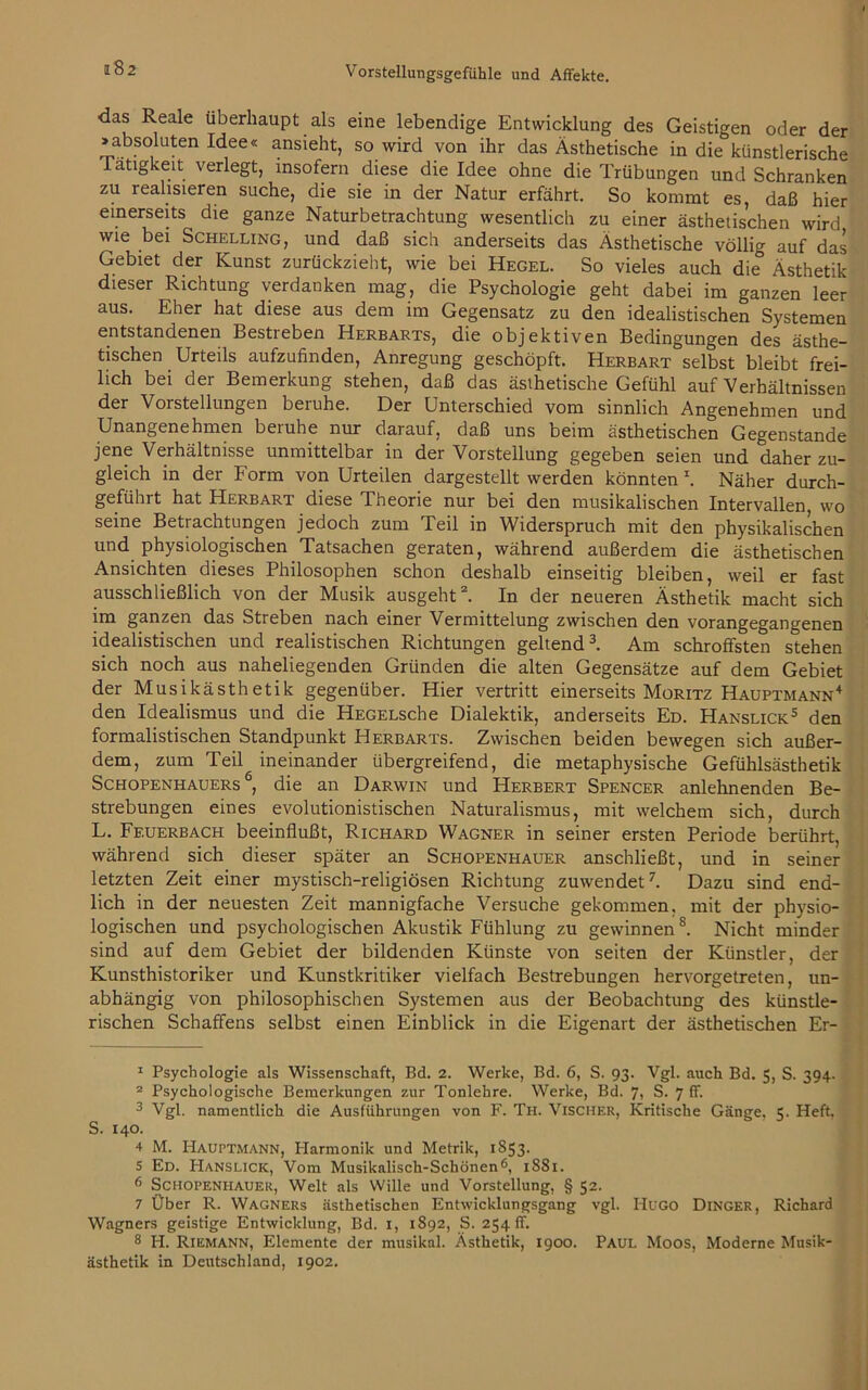 a82 das Reale überhaupt als eine lebendige Entwicklung des Geistigen oder der »absoluten Idee« ansieht, so wird von ihr das Ästhetische in die künstlerische Tätigkeit verlegt, insofern diese die Idee ohne die Trübungen und Schranken zu realisieren suche, die sie in der Natur erfährt. So kommt es, daß hier einerseits die ganze Naturbetrachtung wesentlich zu einer ästhetischen wird wie bei Schelling, und daß sich anderseits das Ästhetische völlig auf das Gebiet der Kunst zurückzieht, wie bei Hegel. So vieles auch die Ästhetik dieser Richtung verdanken mag, die Psychologie geht dabei im ganzen leer aus. Eher hat diese aus dem im Gegensatz zu den idealistischen Systemen entstandenen Bestreben Herbarts, die objektiven Bedingungen des ästhe- tischen Urteils aufzufinden, Anregung geschöpft. Herbart selbst bleibt frei- lich bei der Bemerkung stehen, daß das ästhetische Gefühl auf Verhältnissen der Vorstellungen beruhe. Der Unterschied vom sinnlich Angenehmen und Unangenehmen beruhe nur darauf, daß uns beim ästhetischen Gegenstände jene Verhältnisse unmittelbar in der Vorstellung gegeben seien und daher zu- gleich in der Form von Urteilen dargestellt werden könnten *. Näher durch- geführt hat Herbart diese Theorie nur bei den musikalischen Intervallen, wo seine Betrachtungen jedoch zum Teil in Widerspruch mit den physikalischen und physiologischen Tatsachen geraten, während außerdem die ästhetischen Ansichten dieses Philosophen schon deshalb einseitig bleiben, weil er fast ausschließlich von der Musik ausgeht1 2. In der neueren Ästhetik macht sich im ganzen das Streben nach einer Vermittelung zwischen den vorangegangenen idealistischen und realistischen Richtungen geltend3. Am schroffsten stehen sich noch aus naheliegenden Gründen die alten Gegensätze auf dem Gebiet der Musikästhetik gegenüber. Hier vertritt einerseits Moritz Hauptmann4 den Idealismus und die HEGELsche Dialektik, anderseits Ed. Hanslick5 den formalistischen Standpunkt Herbarts. Zwischen beiden bewegen sich außer- dem, zum Teil ineinander übergreifend, die metaphysische Gefühlsästhetik Schopenhauers6, die an Darwin und Herbert Spencer anlehnenden Be- strebungen eines evolutionistischen Naturalismus, mit welchem sich, durch L. Feuerbach beeinflußt, Richard Wagner in seiner ersten Periode berührt, während sich dieser später an Schopenhauer anschließt, und in seiner letzten Zeit einer mystisch-religiösen Richtung zuwendet7. Dazu sind end- lich in der neuesten Zeit mannigfache Versuche gekommen, mit der physio- logischen und psychologischen Akustik Fühlung zu gewinnen8. Nicht minder sind auf dem Gebiet der bildenden Künste von seiten der Künstler, der Kunsthistoriker und Kunstkritiker vielfach Bestrebungen hervorgetreten, un- abhängig von philosophischen Systemen aus der Beobachtung des künstle- rischen Schaffens selbst einen Einblick in die Eigenart der ästhetischen Er- 1 Psychologie als Wissenschaft, Bd. 2. Werke, Bd. 6, S. 93. Vgl. auch Bd. 5, S. 394. 2 Psychologische Bemerkungen zur Tonlehre. Werke, Bd. 7, S. 7 ff. 3 Vgl. namentlich die Ausführungen von F. Th. Vischer, Kritische Gänge, 5. Heft, S. 140. 4 M. Hauptmann, Harmonik und Metrik, 1853. 5 Ed. Hanslick, Vom Musikalisch-Schönen6, 1881. 6 Schopenhauer, Welt als Wille und Vorstellung, § 52. 7 Über R. Wagners ästhetischen Entwicklungsgang vgl. Hugo Dinger, Richard Wagners geistige Entwicklung, Bd. 1, 1892, S. 254 ff. 8 H. Riemann, Elemente der musikal. Ästhetik, 1900. Paul Moos, Moderne Musik- ästhetik in Deutschland, 1902.