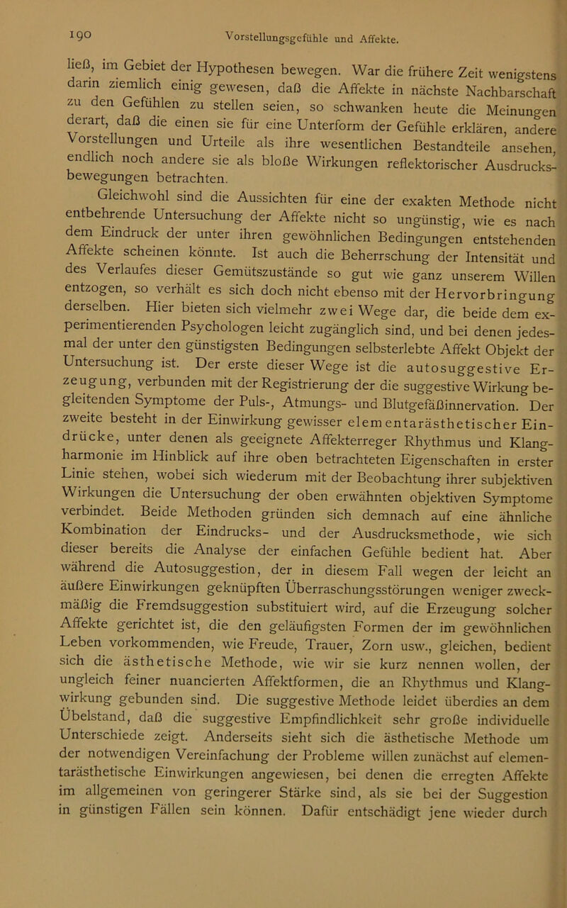 ließ, im Gebiet der Hypothesen bewegen. War die frühere Zeit wenigstens dann ziemlich einig gewesen, daß die Affekte in nächste Nachbarschaft zu den Gefühlen zu stellen seien, so schwanken heute die Meinungen derart, daß die einen sie für eine Unterform der Gefühle erklären, andere Vorstellungen und Urteile als ihre wesentlichen Bestandteile ansehen, endlich noch andere sie als bloße Wirkungen reflektorischer Ausdrucks- bewegungen betrachten. Gleichwohl sind die Aussichten für eine der exakten Methode nicht entbehrende Untersuchung der Affekte nicht so ungünstig, wie es nach dem Eindruck der unter ihren gewöhnlichen Bedingungen entstehenden Affekte scheinen könnte. Ist auch die Beherrschung der Intensität und des Verlaufes dieser Gemütszustände so gut wie ganz unserem Willen entzogen, so verhält es sich doch nicht ebenso mit der Hervorbringung derselben. Hier bieten sich vielmehr zwei Wege dar, die beide dem ex- perimentierenden Psychologen leicht zugänglich sind, und bei denen jedes- mal der unter den günstigsten Bedingungen selbsterlebte Affekt Objekt der Untersuchung ist. Der erste dieser Wege ist die autosuggestive Er- zeugung, verbunden mit der Registrierung der die suggestive Wirkung be- gleitenden Symptome der Puls-, Atmungs- und Blutgefäßinnervation. Der zweite besteht in der Einwirkung gewisser elementarästhetischer Ein- drücke, unter denen als geeignete Affekterreger Rhythmus und Klang- harmonie im Hinblick auf ihre oben betrachteten Eigenschaften in erster Linie stehen, wobei sich wiederum mit der Beobachtung ihrer subjektiven Wirkungen die Untersuchung der oben erwähnten objektiven Symptome verbindet. Beide Methoden gründen sich demnach auf eine ähnliche Kombination der Eindrucks- und der Ausdrucksmethode, wie sich dieser bereits die Analyse der einfachen Gefühle bedient hat. Aber während die Autosuggestion, der in diesem Fall wegen der leicht an äußere Einwirkungen geknüpften Überraschungsstörungen weniger zweck- mäßig die h remdsuggestion substituiert wird, auf die Erzeugung solcher Affekte gerichtet ist, die den geläufigsten Formen der im gewöhnlichen Leben vorkommenden, wie Freude, Trauer, Zorn usw., gleichen, bedient sich die ästhetische Methode, wie wir sie kurz nennen wollen, der ungleich feiner nuancierten Affektformen, die an Rhythmus und Klang- wirkung gebunden sind. Die suggestive Methode leidet überdies an dem Ubelstand, daß die suggestive Empfindlichkeit sehr große individuelle Unterschiede zeigt. Anderseits sieht sich die ästhetische Methode um der notwendigen Vereinfachung der Probleme willen zunächst auf elemen- tarästhetische Einwirkungen angewiesen, bei denen die erregten Affekte im allgemeinen von geringerer Stärke sind, als sie bei der Suggestion in günstigen Fällen sein können. Dafür entschädigt jene wieder durch