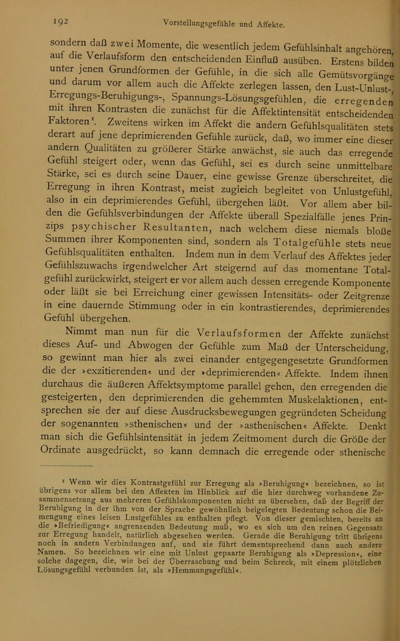 sondem däß zwei Momente, die wesentlich jedem Gefühlsinhalt angehören auf die Verlaufsform den entscheidenden Einfluß ausüben. Erstens bilden unter jenen Grundformen der Gefühle, in die sich alle Gemütsvorgängd und darum vor allem auch die Affekte zerlegen lassen, den Lust-Unlust- Erregungs-Beruhigungs-, Spannungs-Lösungsgefühlen, die erregenden mit ihren Kontrasten die zunächst für die Affektintensität entscheidenden Faktoren1. Zweitens wirken im Affekt die andern Gefühlsqualitäten stets derart auf jene deprimierenden Gefühle zurück, daß, wo immer eine dieser andern Qualitäten zu größerer Stärke anwächst, sie auch das erregende Gefühl steigert oder, wenn das Gefühl, sei es durch seine unmittelbare Stärke, sei es durch seine Dauer, eine gewisse Grenze überschreitet, die Erregung in ihren Kontrast, meist zugleich begleitet von Unlustgefühl, also in ein deprimierendes Gefühl, übergehen läßt. Vor allem aber bil- den die Gefühlsverbindungen der Affekte überall Spezialfälle jenes Prin- zips psychischer Resultanten, nach welchem diese niemals bloße Summen ihrer Komponenten sind, sondern als Totalgefühle stets neue Gefühlsqualitäten enthalten. Indem nun in dem Verlauf des Affektes jeder Gefühlszuwachs irgendwelcher Art steigernd auf das momentane Total- gefühl zurückwirkt, steigert er vor allem auch dessen erregende Komponente oder läßt sie bei Erreichung einer gewissen Intensitäts- oder Zeitgrenze in eine dauernde Stimmung oder in ein kontrastierendes, deprimierendes Gefühl übergehen. Nimmt man nun für die Verlaufsformen der Affekte zunächst dieses Auf- und Abwogen der Gefühle zum Maß der Unterscheidung, so gewinnt man hier als zwei einander entgegengesetzte Grundformen die der »exzitierenden« und der »deprimierenden« Affekte. Indem ihnen durchaus die äußeren Affektsymptome parallel gehen, den erregenden die gesteigerten, den deprimierenden die gehemmten Muskelaktionen, ent- sprechen sie der auf diese Ausdrucksbewegungen gegründeten Scheidung der sogenannten »sthenischen« und der »asthenischen« Affekte. Denkt man sich die Gefühlsintensität in jedem Zeitmoment durch die Größe der Ordinate ausgedrückt, so kann demnach die erregende oder sthenische 1 Wenn wir dies Kontrastgefühl zur Erregung als »Beruhigung« bezeichnen, so ist übrigens vor allem bei den Affekten im Hinblick auf die hier durchweg vorhandene Zu- sammensetzung aus mehreren Gefühlskomponenten nicht zu übersehen, daß der Begriff der Beruhigung in der ihm von der Sprache gewöhnlich beigelegten Bedeutung schon die Bei- mengung eines leisen Lustgefühles zu enthalten pflegt. Von dieser gemischten, bereits an die »Befriedigung« angrenzenden Bedeutung muß, wo es sich um den reinen Gegensatz zur Erregung handelt, natürlich abgesehen werden. Gerade die Beruhigung tritt übrigens noch in andern Verbindungen auf, und sie führt dementsprechend dann auch andere Namen. So bezeichnen wir eine mit Unlust gepaarte Beruhigung als »Depression«, eine solche dagegen, die, wie bei der Überraschung und beim Schreck, mit einem plötzlichen Lösungsgefühl verbunden ist, als »Hemmungsgefühl«.