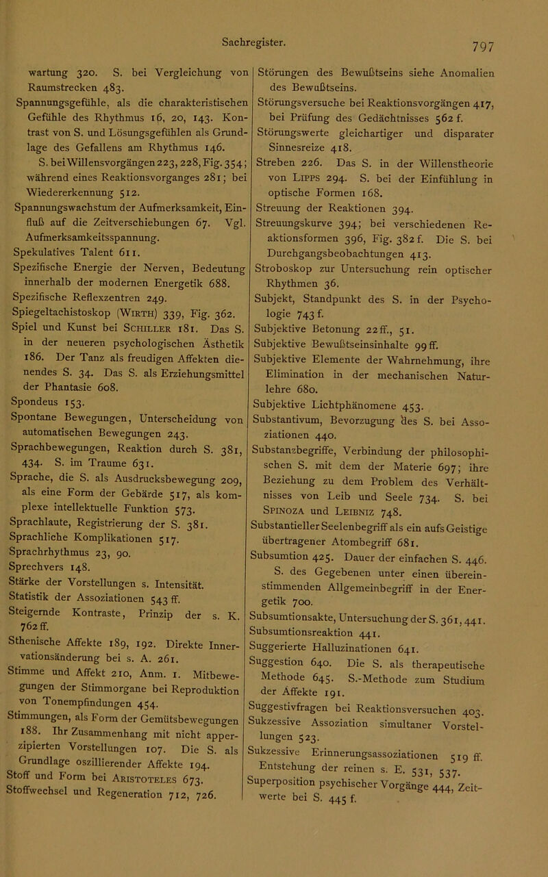 Wartung 320. S. bei Vergleichung von Raumstrecken 483. Spannungsgefiihle, als die charakteristischen Gefühle des Rhythmus i(5, 20, 143. Kon- trast von S. und Lösungsgefühlen als Grund- lage des Gefallens am Rhythmus 146. S. bei Willensvorgängen 223, 228, Fig. 354; während eines ReaktionsVorganges 281; bei Wiedererkennung 512. Spannungswachstum der Aufmerksamkeit, Ein- fluß auf die Zeitverschiebungen 67. Vgl. Aufmerksamkeitsspannung. Spekulatives Talent 611. Spezifische Energie der Nerven, Bedeutung innerhalb der modernen Energetik 688. Spezifische Reflexzentren 249. Spiegeltachistoskop (Wirth) 339, Fig. 362. Spiel und Kunst bei Schiller 18 i. Das S. in der neueren psychologischen Ästhetik 186. Der Tanz als freudigen Affekten die- nendes S. 34. Das S. als Erziehungsmittel der Phantasie 608. Spondeus 153. Spontane Bewegungen, Unterscheidung von automatischen Bewegungen 243. Sprachbewegungen, Reaktion durch S. 381, 434. S. im Traume 631. Sprache, die S. als Ausdrucksbewegung 209, als eine Form der Gebärde 517, als kom- plexe intellektuelle Funktion 573. Sprachlaute, Registrierung der S. 381. Sprachliche Komplikationen 517. Sprachrhythmus 23, 90. Sprechvers 148. Stärke der Vorstellungen s. Intensität. Statistik der Assoziationen 543 ff. Steigernde Kontraste, Prinzip der s K 762ff. Sthenische Affekte 189, 192. Direkte Inner- vationsänderung bei s. A. 261. Stimme und Affekt 210, Anm. 1. Mitbewe- gungen der Stimmorgane bei Reproduktion von Tonempfindungen 454. Stimmungen, als Form der Gemütsbewegungen 188. Ihr Zusammenhang mit nicht apper- zipierten Vorstellungen 107. Die S. als Grundlage oszillierender Affekte 194. Stoff und Porm bei Aristoteles 673. Stoffwechsel und Regeneration 712, 726. Störungen des Bewußtseins siehe Anomalien des Bewußtseins. Störungsversuche bei Reaktionsvorgängen 417, bei Prüfung des Gedächtnisses 562 f. Störungswerte gleichartiger und disparater Sinnesreize 418. Streben 226. Das S. in der Willenstheorie von Lipps 294. S. bei der Einfühlung in optische Formen 168. Streuung der Reaktionen 394. Streuungskurve 394; bei verschiedenen Re- aktionsformen 396, Fig. 382 f. Die S. bei Durchgangsbeobachtungen 413. Stroboskop zur Untersuchung rein optischer Rhythmen 36. Subjekt, Standpunkt des S. in der Psycho- logie 743 f- Subjektive Betonung 22 ff., 51. Subjektive Bewußtseinsinhalte 99 ff. Subjektive Elemente der Wahrnehmung, ihre Elimination in der mechanischen Natur- lehre 680. Subjektive Lichtphänomene 453. Substantivum, Bevorzugung Hes S. bei Asso- ziationen 440. Substanzbegriffe, Verbindung der philosophi- schen S. mit dem der Materie 697; ihre Beziehung zu dem Problem des Verhält- nisses von Leib und Seele 734. S. bei Spinoza und Leibniz 748. Substantieller Seelenbegriff als ein aufs Geistige übertragener Atombegriff 681. Subsumtion 425. Dauer der einfachen S. 446. S. des Gegebenen unter einen überein- stimmenden Allgemeinbegriff in der Ener- getik 700. Subsumtionsakte, Untersuchung der S. 361.441. Subsumtionsreaktion 441. Suggerierte Halluzinationen 641. Suggestion 640. Die S. als therapeutische Methode 645. S.-Methode zum Studium der Affekte 191. Suggestivfragen bei Reaktionsversuchen 403. Sukzessive Assoziation simultaner Vorstel- lungen 523. Sukzessive Erinnerungsassoziationen 519 ff. Entstehung der reinen s. E. 53^ 537. Superposition psychischer Vorgänge 444, Zeit- werte bei S. 445 f.