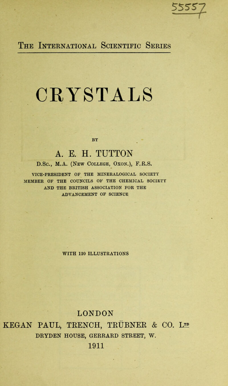 CRYSTALS BY A. E. H. TUTTON D.Sc., M.A. (New College, Oxon.), F.E.S. VICE-PRESIDENT OF THE MINERALOGICAL SOCIETY MEMBER OF THE COUNCILS OF THE CHEMICAL SOCIETY AND THE BRITISH ASSOCIATION FOR THE ADVANCEMENT OF SCIENCE WITH 120 ILLUSTRATIONS LONDON KEGAN PAUL, TEENCH, TEUBNEE & CO. IA5 DRYDEN HOUSE, GERRARD STREET, W. 1911