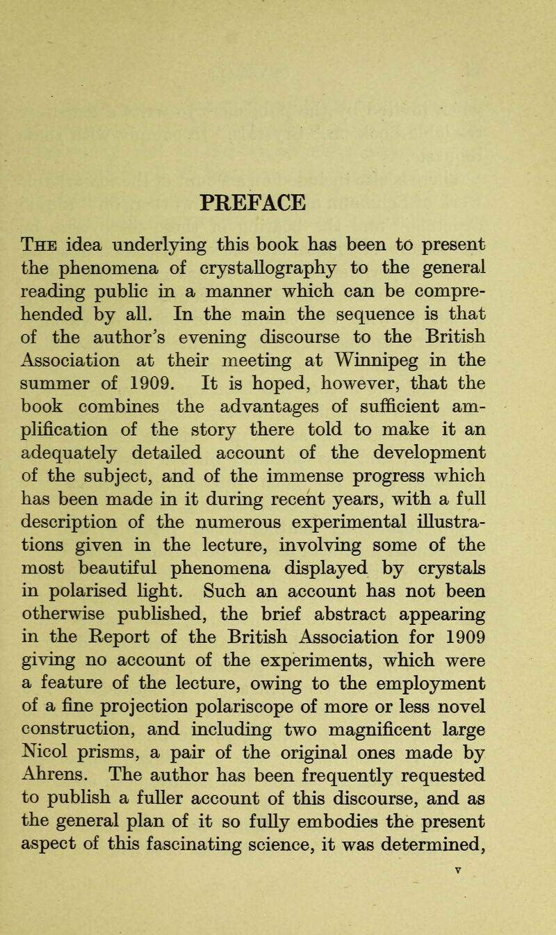 PREFACE The idea underlying this book has been to present the phenomena of crystallography to the general reading public in a manner which can be compre- hended by all. In the main the sequence is that of the author's evening discourse to the British Association at their meeting at Winnipeg in the summer of 1909. It is hoped, however, that the book combines the advantages of sufficient am- plification of the story there told to make it an adequately detailed account of the development of the subject, and of the immense progress which has been made in it during recent years, with a full description of the numerous experimental illustra- tions given in the lecture, involving some of the most beautiful phenomena displayed by crystals in polarised light. Such an account has not been otherwise published, the brief abstract appearing in the Report of the British Association for 1909 giving no account of the experiments, which were a feature of the lecture, owing to the employment of a fine projection polariscope of more or less novel construction, and including two magnificent large Mcol prisms, a pair of the original ones made by Ahrens. The author has been frequently requested to publish a fuller account of this discourse, and as the general plan of it so fully embodies the present aspect of this fascinating science, it was determined.