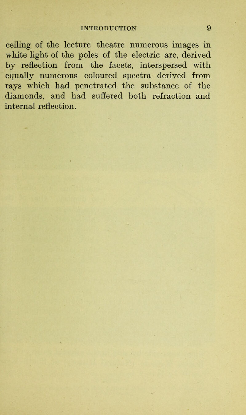 ceiling of the lecture theatre numerous images in white light of the poles of the electric arc, derived by reflection from the facets, interspersed with equally numerous coloured spectra derived from rays which had penetrated the substance of the diamonds, and had suffered both refraction and internal reflection.