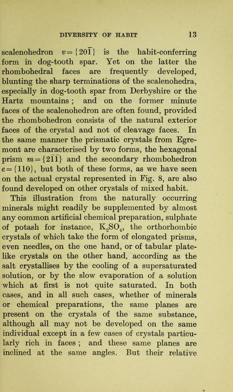 scalenohedron ^={201} is the habit-conferring form in dog-tooth spar. Yet on the latter the rhombohedral faces are frequently developed, blunting the sharp terminations of the scalenohedra, especially in dog-tooth spar from Derbyshire or the Hartz mountains ; and on the former minute faces of the scalenohedron are often found, provided the rhombohedron consists of the natural exterior faces of the crystal and not of cleavage faces. In the same manner the prismatic crystals from Egre- mont are characterised by two forms, the hexagonal prism m={2ir} and the secondary rhombohedron e— {110}, but both of these forms, as we have seen on the actual crystal represented in Fig. 8, are also found developed on other crystals of mixed habit. This illustration from the naturally occurring minerals might readily be supplemented by almost any common artificial chemical preparation, sulphate of potash for instance, K2SO4, the orthorhombic crystals of which take the form of elongated prisms, even needles, on the one hand, or of tabular plate- like crystals on the other hand, according as the salt crystallises by the cooling of a supersaturated solution, or by the slow evaporation of a solution which at first is not quite saturated. In both cases, and in aU such cases, whether of minerals or chemical preparations, the same planes are present on the crystals of the same substance, although all may not be developed on the same individual except in a few cases of crystals particu- larly rich in faces ; and these same planes are inclined at the same angles. But their relative