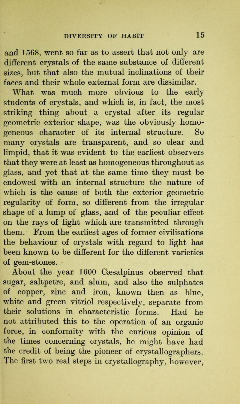 and 1568, went so far as to assert that not only are different crystals of the same substance of different sizes, but that also the mutual inclinations of their faces and their whole external form are dissimilar. What was much more obvious to the early students of crystals, and which is, in fact, the most striking thing about a crystal after its regular geometric exterior shape, was the obviously homo- geneous character of its internal structure. So many crystals are transparent, and so clear and limpid, that it was evident to the earliest observers that they were at least as homogeneous throughout as glass, and yet that at the same time they must be endowed with an internal structure the nature of which is the cause of both the exterior geometric regularity of form, so different from the irregular shape of a lump of glass, and of the peculiar effect on the rays of Hght which are transmitted through them. From the earliest ages of former civilisations the behaviour of crystals with regard to light has been known to be different for the different varieties of gem-stones. About the year 1600 Csesalpinus observed that sugar, saltpetre, and alum, and also the sulphates of copper, zinc and iron, known then as blue, white and green vitriol respectively, separate from their solutions in characteristic forms. Had he not attributed this to the operation of an organic force, in conformity with the curious opinion of the times concerning crystals, he might have had the credit of being the pioneer of crystallographers. The first two real steps in crystallography, however,