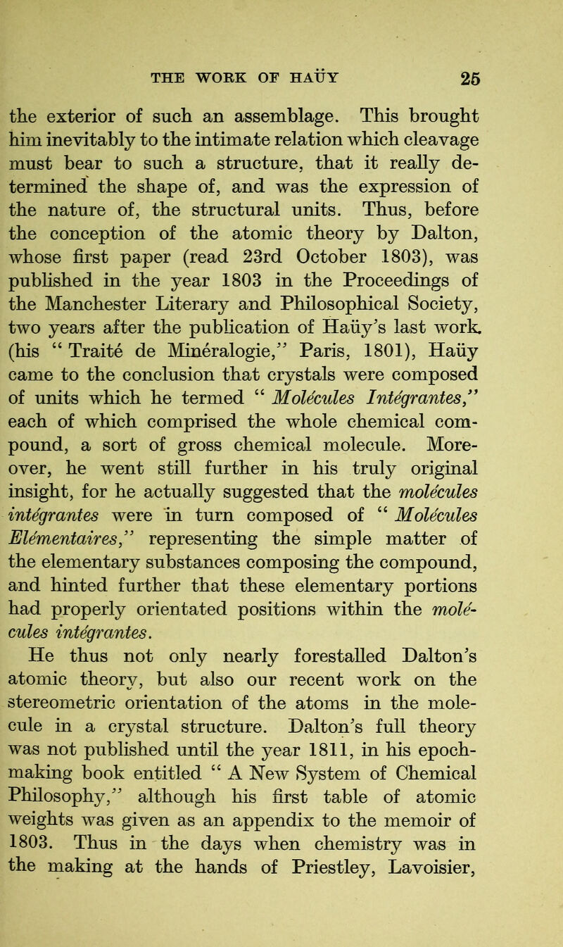 the exterior of such an assemblage. This brought him inevitably to the intimate relation which cleavage must bear to such a structure, that it really de- termined the shape of, and was the expression of the nature of, the structural units. Thus, before the conception of the atomic theory by Dalton, whose first paper (read 23rd October 1803), was published in the year 1803 in the Proceedings of the Manchester Literary and Philosophical Society, two years after the publication of Hauy's last work, (his “ Traite de Mineralogie,'' Paris, 1801), Hauy came to the conclusion that crystals were composed of units which he termed “ Molecules Inte'grantes/' each of which comprised the whole chemical com- pound, a sort of gross chemical molecule. More- over, he went still further in his truly original insight, for he actually suggested that the molecules integrantes were in turn composed of “ Molecules Elementaires ” representing the simple matter of the elementary substances composing the compound, and hinted further that these elementary portions had properly orientated positions within the mole- cules integrantes. He thus not only nearly forestalled Dalton's atomic theory, but also our recent work on the stereometric orientation of the atoms in the mole- cule in a crystal structure. Dalton's full theory was not published until the year 1811, in his epoch- making book entitled “ A New System of Chemical Philosophy, although his first table of atomic weights was given as an appendix to the memoir of 1803. Thus in the days when chemistry was in the making at the hands of Priestley, Lavoisier,