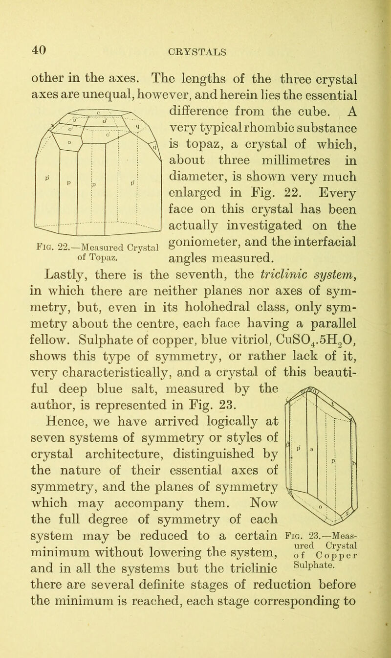 other in the axes. The lengths of the three crystal axes are unequal, however, and herein lies the essential difference from the cube. A very typical rhombic substance is topaz, a crystal of which, about three millimetres in diameter, is shown very much enlarged in Fig. 22. Every face on this crystal has been actually investigated on the Fig. 22.-Measured Cxstai goniometer, and the interfacial of Topaz. angles measured. Lastly, there is the seventh, the triclinic system, in which there are neither planes nor axes of sym- metry, but, even in its holohedral class, only sym- metry about the centre, each face having a parallel fellow. Sulphate of copper, blue vitriol, CUSO4.5H2O, shows this type of symmetry, or rather lack of it, very characteristically, and a crystal of this beauti- ful deep blue salt, measured by the author, is represented in Fig. 23. Hence, we have arrived logically at seven systems of symmetry or styles of crystal architecture, distinguished by the nature of their essential axes of symmetry, and the planes of symmetry which may accompany them. Now the full degree of symmetry of each system may be reduced to a certain Fig. 23.—Meas- minimum Without lowering the system, of Copper and in all the systems but the triclinic Sulphate, there are several definite stages of reduction before the minimum is reached, each stage corresponding to