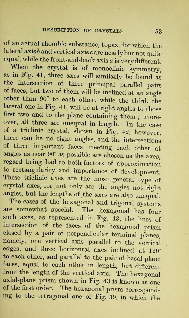 of an actual rhombic substance, topaz, for which the lateral axis h and vertical axis c are nearly but not quite equal, while the front-and-back axis a is very different. When the crystal is of monoclinic symmetry, as in Fig. 41, three axes will similarly be found as the intersection of three principal parallel pairs of faces, but two of them will be inclined at an angle other than 90° to each other, while the third, the lateral one in Fig. 41, will be at right angles to those first two and to the plane containing them ; more- over, all three are unequal in length. In the case of a triclinic crystal, shown in Fig. 42, however, there can be no right angles, and the intersections of three important faces meeting each other at angles as near 90° as possible are chosen as the axes, regard being had to both factors of approximation to rectangularity and importance of development. These trichnic axes are the most general type of crystal axes, for not only are the angles not right angles, but the lengths of the axes are also unequal. The cases of the hexagonal and trigonal systems are somewhat special. The hexagonal has four such axes, as represented in Fig. 43, the lines of intersection of the faces of the hexagonal prism closed by a pair of perpendicular terminal planes, namely, one vertical axis parallel to the vertical edges, and three horizontal axes inclined at 120° to each other, and parallel to the pair of basal plane faces, equal to each other in length, but different from the length of the vertical axis. The hexagonal axial-plane prism shown in Fig. 43 is known as one of the first order. The hexagonal prism correspond- ing to the tetragonal one of Fig. 39, in which the