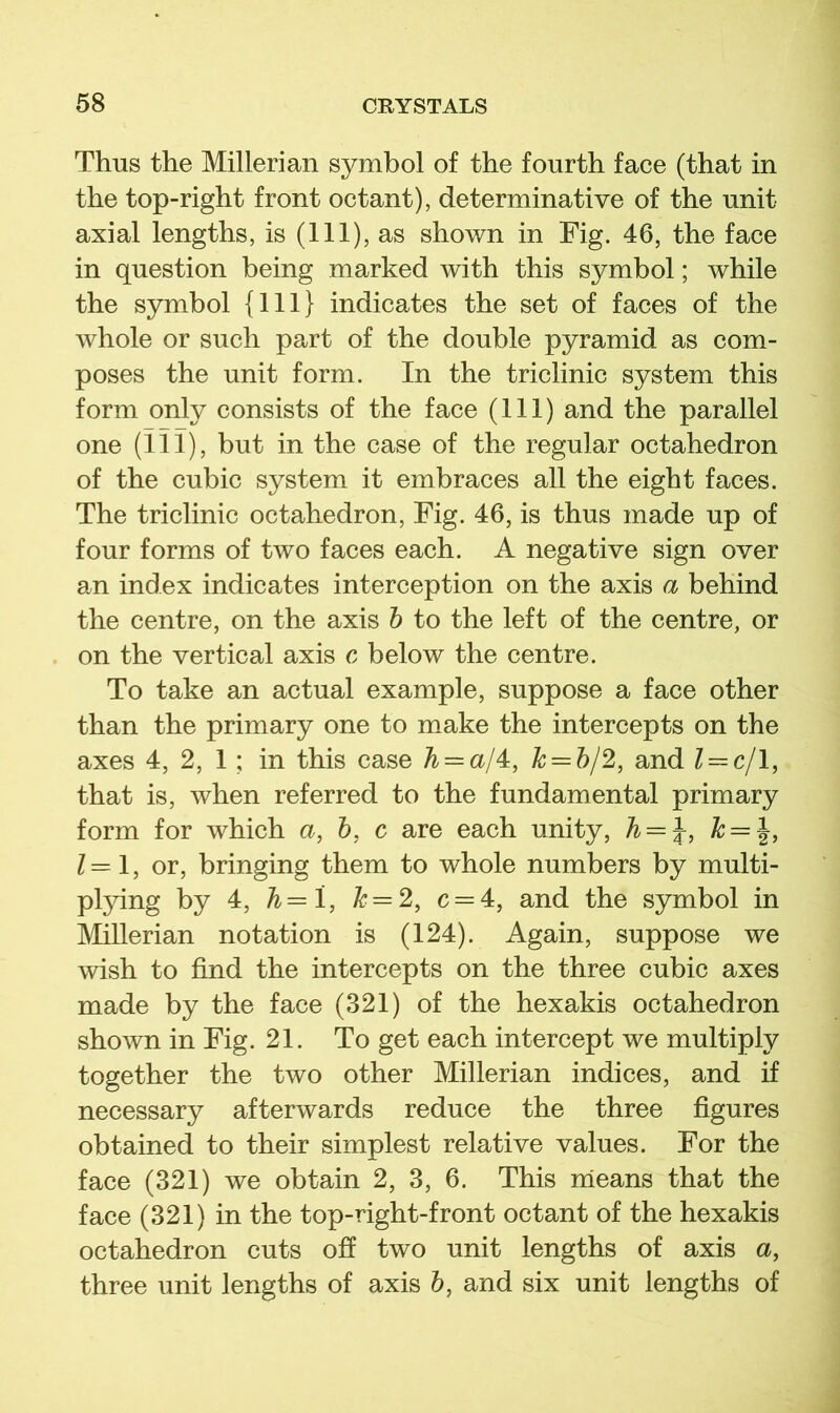 Thus the Millerian symbol of the fourth face (that in the top-right front octant), determinative of the unit axial lengths, is (111), as shown in Fig. 46, the face in question being marked with this symbol; while the symbol {111} indicates the set of faces of the whole or such part of the double pyramid as com- poses the unit form. In the triclinic system this form only consists of the face (111) and the parallel one (in), but in the case of the regular octahedron of the cubic system it embraces all the eight faces. The triclinic octahedron. Fig. 46, is thus made up of four forms of two faces each. A negative sign over an index indicates interception on the axis a behind the centre, on the axis h to the left of the centre, or on the vertical axis c below the centre. To take an actual example, suppose a face other than the primary one to make the intercepts on the axes 4, 2, 1; in this case /^ = a/4, A; = 5/2, and Z = c/1, that is, when referred to the fundamental primary form for which a, h, c are each unity, h = \, k = 1=1, or, bringing them to whole numbers by multi- pl}dng by 4, h=l, Z* = 2, c = 4, and the symbol in Millerian notation is (124). Again, suppose we wish to find the intercepts on the three cubic axes made by the face (321) of the hexakis octahedron shown in Fig. 21. To get each intercept we multiply together the two other Millerian indices, and if necessary afterwards reduce the three figures obtained to their simplest relative values. For the face (321) we obtain 2, 3, 6. This nieans that the face (321) in the top-right-front octant of the hexakis octahedron cuts off two unit lengths of axis a, three unit lengths of axis 5, and six unit lengths of