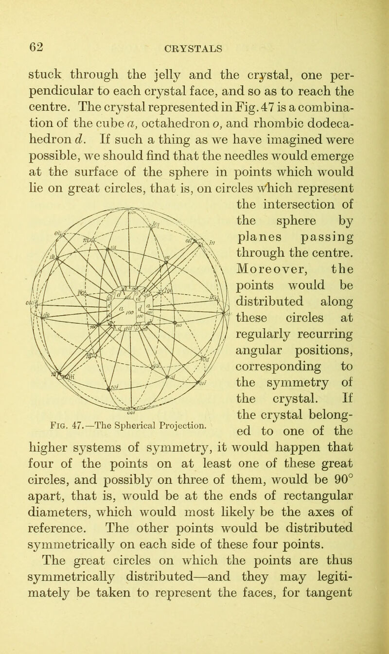 stuck through the jelly and the crystal, one per- pendicular to each crystal face, and so as to reach the centre. The crystal represented in Fig. 47 is a combina- tion of the cube a, octahedron o, and rhombic dodeca- hedron d. If such a thing as we have imagined were possible, we should find that the needles would emerge at the surface of the sphere in points which would lie on great circles, that is, on circles \V’hich represent the intersection of the sphere by planes passing through the centre. Moreover, the points would be distributed along these circles at regularly recurring angular positions, corresponding to the symmetry of the crystal. If the crystal belong- fig. 47.-The Spherical Projection. higher systems of symmetry, it would happen that four of the points on at least one of these great circles, and possibly on three of them, would be 90° apart, that is, would be at the ends of rectangular diameters, which would most likely be the axes of reference. The other points would be distributed symmetrically on each side of these four points. The great circles on which the points are thus symmetrically distributed—and they may legiti- mately be taken to represent the faces, for tangent