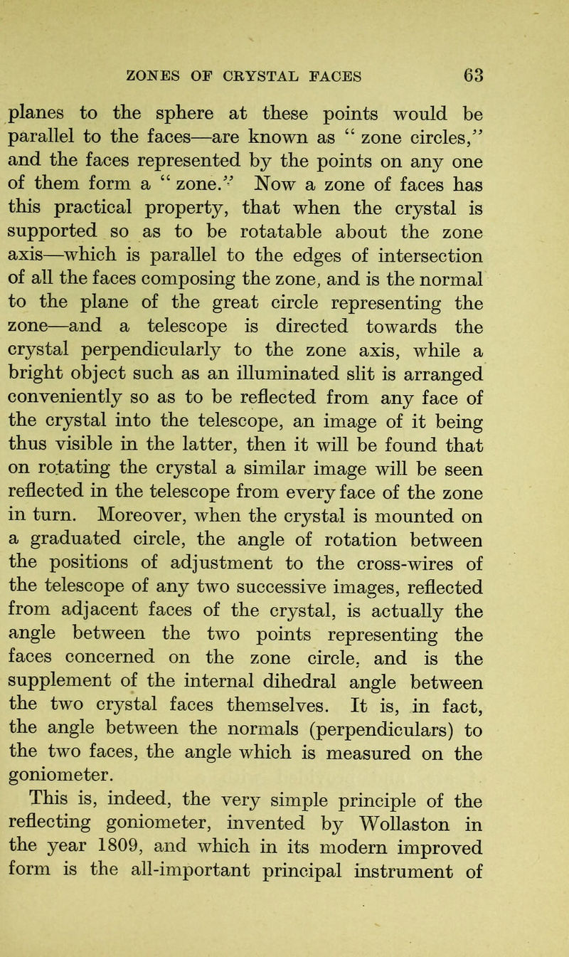 planes to the sphere at these points would be parallel to the faces—are known as “ zone circles/ and the faces represented by the points on any one of them form a “ zone/’ Now a zone of faces has this practical property, that when the crystal is supported so as to be rotatable about the zone axis—which is parallel to the edges of intersection of all the faces composing the zone, and is the normal to the plane of the great circle representing the zone—and a telescope is directed towards the crystal perpendicularly to the zone axis, while a bright object such as an illuminated slit is arranged conveniently so as to be reflected from any face of the crystal into the telescope, an image of it being thus visible in the latter, then it will be found that on rotating the crystal a similar image will be seen reflected in the telescope from every face of the zone in turn. Moreover, when the crystal is mounted on a graduated circle, the angle of rotation between the positions of adjustment to the cross-wires of the telescope of any two successive images, reflected from adjacent faces of the crystal, is actually the angle between the two points representing the faces concerned on the zone circle, and is the supplement of the internal dihedral angle between the two crystal faces themselves. It is, in fact, the angle between the normals (perpendiculars) to the two faces, the angle which is measured on the goniometer. This is, indeed, the very simple principle of the reflecting goniometer, invented by Wollaston in the year 1809, and which in its modern improved form is the all-important principal instrument of