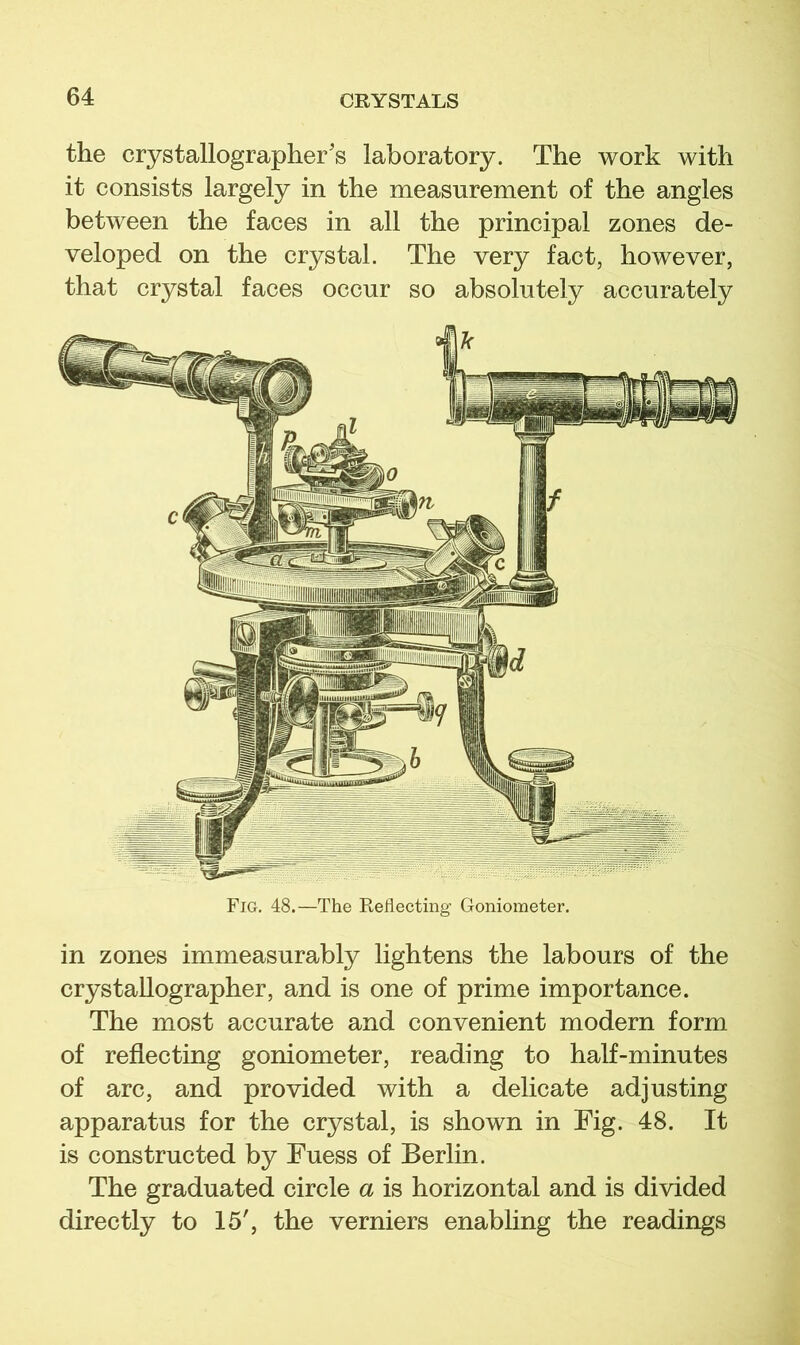 the crystallographer's laboratory. The work with it consists largely in the measurement of the angles between the faces in all the principal zones de- veloped on the crystal. The very fact, however, that crystal faces occur so absolutely accurately in zones immeasurably lightens the labours of the crystallographer, and is one of prime importance. The most accurate and convenient modern form of reflecting goniometer, reading to half-minutes of arc, and provided with a delicate adjusting apparatus for the crystal, is shown in Fig. 48. It is constructed by Fuess of Berlin. The graduated circle a is horizontal and is divided directly to 15', the verniers enabling the readings