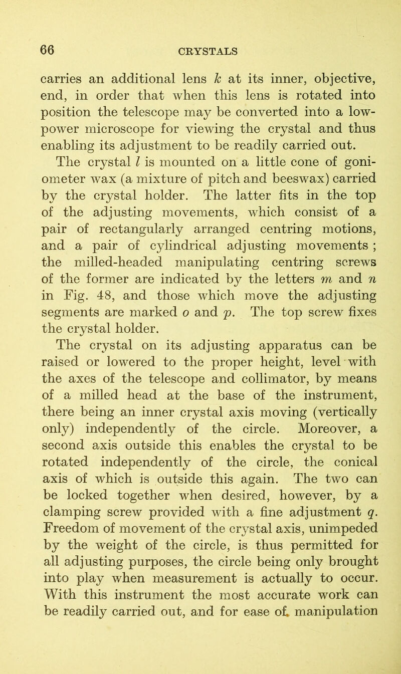 carries an additional lens k at its inner, objective, end, in order that when this lens is rotated into position the telescope may be converted into a low- power microscope for viewing the crystal and thus enabling its adjustment to be readily carried out. The crystal I is mounted on a little cone of goni- ometer wax (a mixture of pitch and beeswax) carried by the crystal holder. The latter fits in the top of the adjusting movements, which consist of a pair of rectangularly arranged centring motions, and a pair of cylindrical adjusting movements ; the milled-headed manipulating centring screws of the former are indicated by the letters m and in Fig. 48, and those which move the adjusting segments are marked o and p. The top screw fixes the crystal holder. The crystal on its adjusting apparatus can be raised or lowered to the proper height, level with the axes of the telescope and collimator, by means of a milled head at the base of the instrument, there being an inner crystal axis moving (vertically only) independently of the circle. Moreover, a second axis outside this enables the crystal to be rotated independently of the circle, the conical axis of which is outside this again. The two can be locked together when desired, however, by a clamping screw provided with a fine adjustment q. Freedom of movement of the crystal axis, unimpeded by the weight of the circle, is thus permitted for all adjusting purposes, the circle being only brought into play when measurement is actually to occur. With this instrument the most accurate work can be readily carried out, and for ease ol manipulation