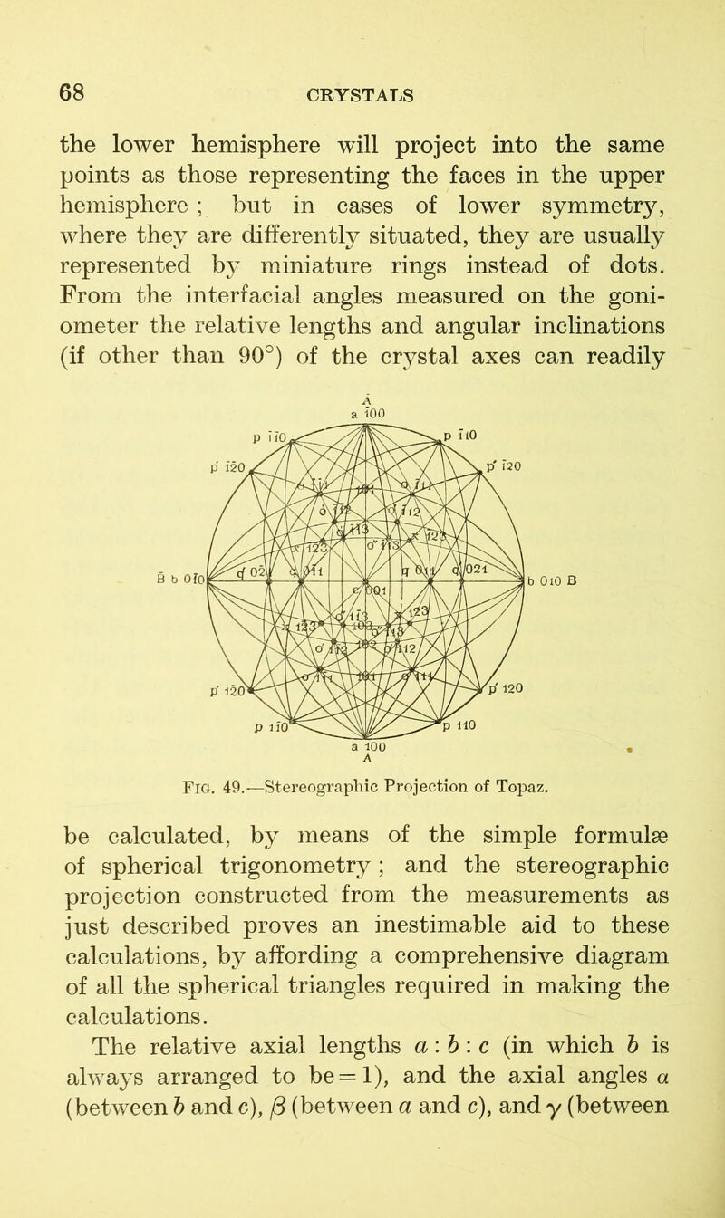 the lower hemisphere will project into the same points as those representing the faces in the upper hemisphere ; but in cases of lower symmetry, where they are differently situated, they are usually represented by miniature rings instead of dots. From the interfacial angles measured on the goni- ometer the relative lengths and angular inclinations (if other than 90°) of the crystal axes can readily A a iOO a 100 A Fig. 49.—Stereographic Projection of Topaz. be calculated, by means of the simple formulae of spherical trigonometry ; and the stereographic projection constructed from the measurements as just described proves an inestimable aid to these calculations, by affording a comprehensive diagram of all the spherical triangles required in making the calculations. The relative axial lengths a:h\ c (in which h is always arranged to be=l), and the axial angles a (between h and c), /3 (between a and c), and y (between