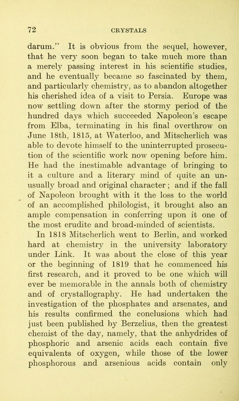 darum/' It is obvious from the sequel, however, that he very soon began to take much more than a merely passing interest in his scientific studies, and he eventually became so fascinated by them, and particularly chemistry, as to abandon altogether his cherished idea of a visit to Persia. Europe was now settling down after the stormy period of the hundred days which succeeded Napoleon's escape from Elba, terminating in his final overthrow on June 18th, 1815, at Waterloo, and Mitscherlich was able to devote himself to the uninterrupted prosecu- tion of the scientific work now opening before him. He had the inestimable advantage of bringing to it a culture and a literary mind of quite an un- usually broad and original character ; and if the fall of Napoleon brought with it the loss to the world of an accomplished philologist, it brought also an ample compensation in conferring upon it one of the most erudite and broad-minded of scientists. In 1818 Mitscherlich went to Berlin, and worked hard at chemistry in the university laboratory under Link. It was about the close of this year or the beginning of 1819 that he commenced his first research, and it proved to be one which will ever be memorable in the annals both of chemistry and of crystallography. He had undertaken the investigation of the phosphates and arsenates, and his results confirmed the conclusions which had just been published by Berzelius, then the greatest chemist of the day, namely, that the anhydrides of phosphoric and arsenic acids each contain five equivalents of oxygen, while those of the lower phosphorous and arsenious acids contain only