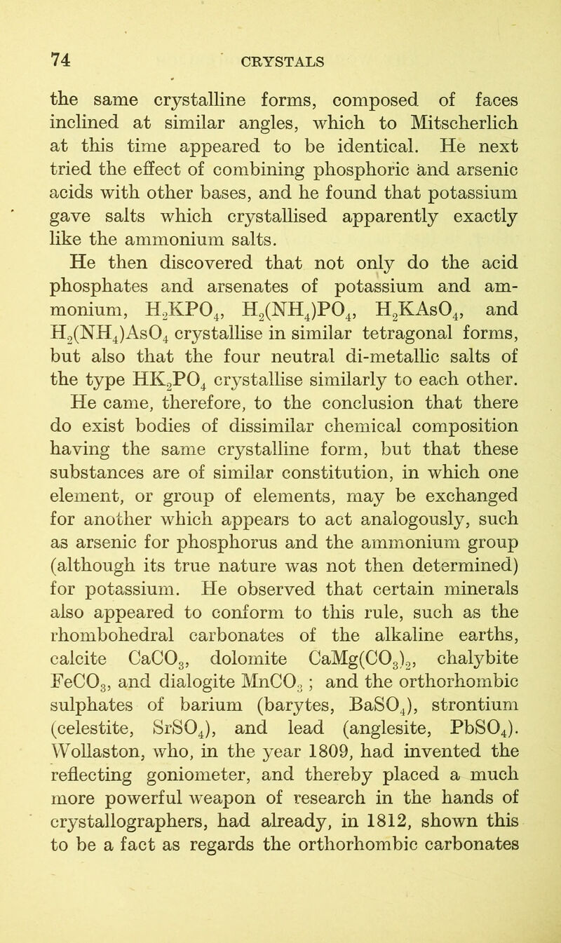 the same crystalline forms, composed of faces inclined at similar angles, which to Mitscherlich at this time appeared to be identical. He next tried the effect of combining phosphoric and arsenic acids with other bases, and he found that potassium gave salts which crystallised apparently exactly like the ammonium salts. He then discovered that not only do the acid phosphates and arsenates of potassium and am- monium, H0KPO4, H2(NH4)P04, HgKAsO^, and H2(NH4)As04 crystallise in similar tetragonal forms, but also that the four neutral di-metallic salts of the type HK2PO4 crystallise similarly to each other. He came, therefore, to the conclusion that there do exist bodies of dissimilar chemical composition having the same crystalline form, but that these substances are of similar constitution, in which one element, or group of elements, may be exchanged for another which appears to act analogously, such as arsenic for phosphorus and the ammonium group (although its true nature was not then determined) for potassium. He observed that certain minerals also appeared to conform to this rule, such as the rhombohedral carbonates of the alkaline earths, calcite CaCOg, dolomite CaMg(COg)2, chalybite FeCOg, and dialogite MnCOg; and the orthorhombic sulphates of barium (barytes, BaSO^), strontium (celestite, SrSO^), and lead (anglesite, PbS04). Wollaston, who, in the year 1809, had invented the reflecting goniometer, and thereby placed a much more powerful weapon of research in the hands of crystallographers, had already, in 1812, shown this to be a fact as regards the orthorhombic carbonates