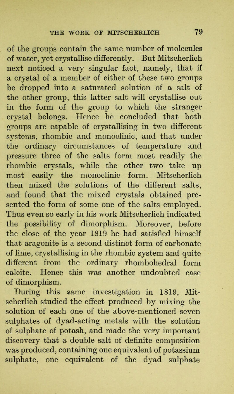 of the groups contain the same number of molecules of water, yet crystallise differently. But MitscherHch next noticed a very singular fact, namely, that if a crystal of a member of either of these two groups be dropped into a saturated solution of a salt of the other group, this latter salt will crystalHse out in the form of the group to which the stranger crystal belongs. Hence he concluded that both groups are capable of crystallising in two different systems, rhombic and monoclinic, and that under the ordinary circumstances of temperature and pressure three of the salts form most readily the rhombic crystals, while the other two take up most easily the monoclinic form. Mitscherlich then mixed the solutions of the different salts, and found that the mixed crystals obtained pre- sented the form of some one of the salts employed. Thus even so early in his work Mitscherlich indicated the possibility of dimorphism. Moreover, before the close of the year 1819 he had satisfied himself that aragonite is a second distinct form of carbonate of lime, crystalhsing in the rhombic system and quite different from the ordinary rhombohedral form calcite. Hence this was another undoubted case of dimorphism. During this same investigation in 1819, Mit- scherhch studied the effect produced by mixing the solution of each one of the above-mentioned seven sulphates of dyad-acting metals with the solution of sulphate of potash, and made the very important discovery that a double salt of definite composition was produced, containing one equivalent of potassium sulphate, one equivalent of the d}’ad sulphate