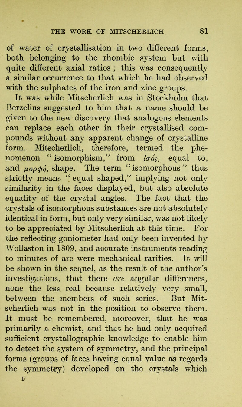 of water of crystallisation in two different forms, both belonging to the rhombic system but with quite different axial ratios ; this was consequently a similar occurrence to that which he had observed with the sulphates of the iron and zinc groups. It was while Mitscherhch was in Stockholm that Berzelius suggested to him that a name should be given to the new discovery that analogous elements can replace each other in their crystallised com- pounds without any apparent change of crystalline form. Mitscherhch, therefore, termed the phe- nomenon “ isomorphism,'' from tVo?, equal to, and juLopcp^h shape. The term “ isomorphous  thus strictly means “ equal shaped, implying not only similarity in the faces displayed, but also absolute equality of the crystal angles. The fact that the crystals of isomorphous substances are not absolutely identical in form, but only very similar, was not likely to be appreciated by Mitscherhch at this time. For the reflecting goniometer had only been invented by Wohaston in 1809, and accurate instruments reading to minutes of arc were mechanical rarities. It will be shown in the sequel, as the result of the author's investigations, that there are angular differences, none the less real because relatively very small, between the members of such series. But Mit- scherhch was not in the position to observe them. It must be remembered, moreover, that he was primarily a chemist, and that he had only acquired sufficient crystallographic knowledge to enable him to detect the system of symmetry, and the principal forms (groups of faces having equal value as regards the symmetry) developed on the crystals which F