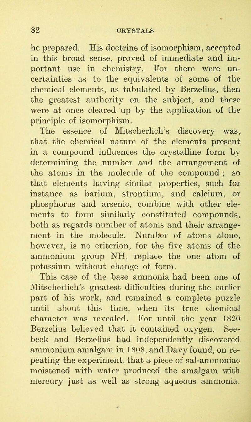 he prepared. His doctrine of isomorphism, accepted in this broad sense, proved of immediate and im- portant use in chemistry. For there were un- certainties as to the equivalents of some of the chemical elements, as tabulated by Berzelius, then the greatest authority on the subject, and these were at once cleared up by the application of the principle of isomorphism. The essence of Mitscherlich's discovery was, that the chemicai nature of the elements present in a compound influences the crystalline form by determining the number and the arrangement of the atoms in the molecule of the compound ; so that elements having similar properties, such for instance as barium, strontium, and calcium, or phosphorus and arsenic, combine with other ele- ments to form similarly constituted compounds, both as regards number of atoms and their arrange- ment in the molecule. Number of atoms alone, however, is no criterion, for the five atoms of the ammonium group NH^ replace the one atom of potassium without change of form. This case of the base ammonia had been one of Mitscherlich's greatest difficulties during the earlier part of his work, and remained a complete puzzle until about this time, when its true chemical character was revealed. For until the year 1820 Berzelius believed that it contained oxygen. See- beck and Berzelius had independent^ discovered ammonium amalgam in 1808, and Davy found, on re- peating the experiment, that a piece of sal-ammoniac moistened with water produced the amalgam with mercury just as well as strong aqueous ammonia.