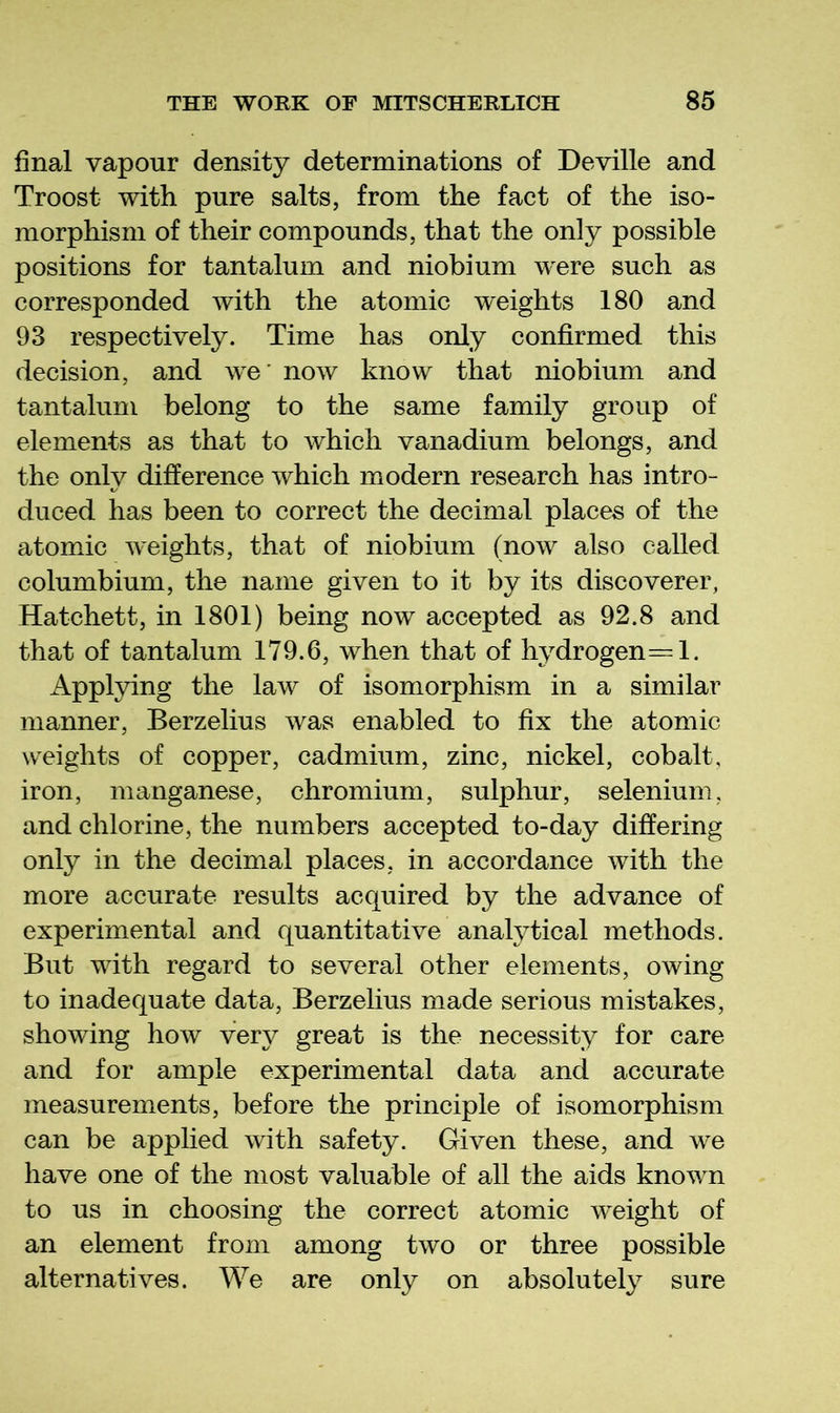 final vapour density determinations of Deville and Troost with pure salts, from the fact of the iso- morphism of their compounds, that the only possible positions for tantalum and niobium were such as corresponded with the atomic weights 180 and 93 respectively. Time has only confirmed this decision, and we' now know that niobium and tantalum belong to the same family group of elements as that to which vanadium belongs, and the only difference which modern research has intro- duced has been to correct the decimal places of the atomic weights, that of niobium (now also called columbium, the name given to it by its discoverer, Hatchett, in 1801) being now accepted as 92.8 and that of tantalum 179.6, when that of hydrogen=l. Applpng the law of isomorphism in a similar manner, Berzelius was enabled to fix the atomic weights of copper, cadmium, zinc, nickel, cobalt, iron, manganese, chromium, sulphur, selenium, and chlorine, the numbers accepted to-day differing only in the decimal places, in accordance with the more accurate results acquired by the advance of experimental and quantitative analytical methods. But with regard to several other elements, owing to inadequate data, Berzelius made serious mistakes, showing how very great is the necessity for care and for ample experimental data and accurate measurements, before the principle of isomorphism can be applied with safety. Given these, and w^e have one of the most valuable of all the aids known to us in choosing the correct atomic weight of an element from among two or three possible alternatives. We are only on absolutely sure