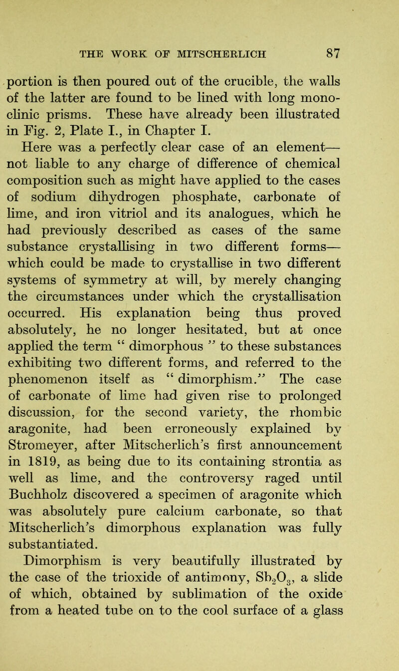 portion is then poured out of the crucible, the walls of the latter are found to be lined with long mono- clinic prisms. These have already been illustrated in Fig. 2, Plate I., in Chapter I. Here was a perfectly clear case of an element— not liable to any charge of difference of chemical composition such as might have applied to the cases of sodium dihydrogen phosphate, carbonate of lime, and iron vitriol and its analogues, which he had previously described as cases of the same substance crystaUising in two different forms— which could be made to cr3^stallise in two different systems of symmetry at will, by merely changing the circumstances under which the crystallisation occurred. His explanation being thus proved absolutely, he no longer hesitated, but at once applied the term “ dimorphous '' to these substances exhibiting two different forms, and referred to the phenomenon itself as “ dimorphism. The case of carbonate of lime had given rise to prolonged discussion, for the second variety, the rhombic aragonite, had been erroneously explained by Stromeyer, after Mitscherlichs first announcement in 1819, as being due to its containing strontia as well as lime, and the controversy raged until Buchholz discovered a specimen of aragonite which was absolutely pure calcium carbonate, so that Mitscherlichs dimorphous explanation was fully substantiated. Dimorphism is very beautifully illustrated by the case of the trioxide of antimony, SbgOg, a slide of which, obtained by sublimation of the oxide from a heated tube on to the cool surface of a glass