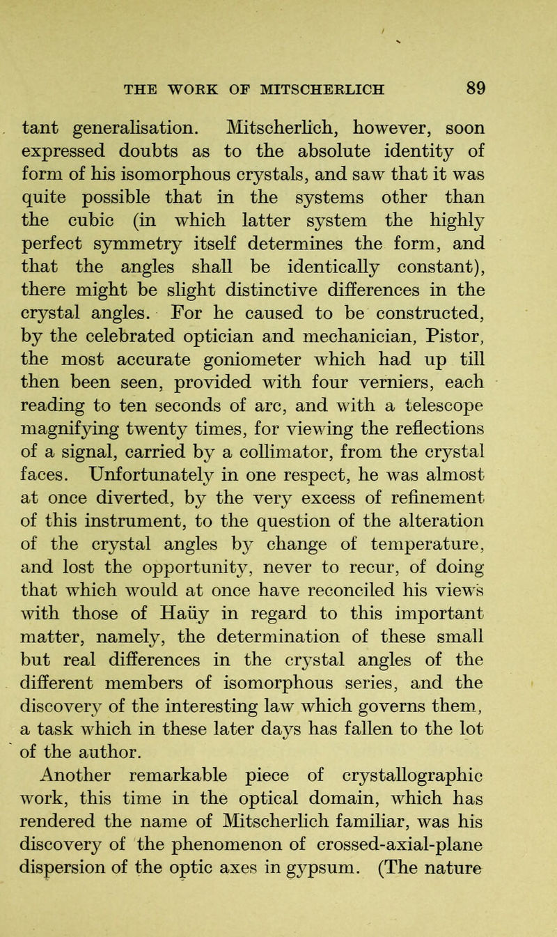 tant generalisation. Mitscherlich, however, soon expressed doubts as to the absolute identity of form of his isomorphous crystals, and saw that it was quite possible that in the systems other than the cubic (in which latter system the highly perfect symmetry itseh determines the form, and that the angles shall be identically constant), there might be slight distinctive differences in the crystal angles. For he caused to be constructed, by the celebrated optician and mechanician, Pistor, the most accurate goniometer which had up till then been seen, provided with four verniers, each reading to ten seconds of arc, and with a telescope magnifying twenty times, for viewing the reflections of a signal, carried by a collimator, from the crystal faces. Unfortunately in one respect, he was almost at once diverted, by the very excess of refinement of this instrument, to the question of the alteration of the crystal angles by change of temperature, and lost the opportunity, never to recur, of doing that which would at once have reconciled his views with those of Haiiy in regard to this important matter, namely, the determination of these small but real differences in the crystal angles of the different members of isomorphous series, and the discovery of the interesting law which governs them, a task which in these later days has fallen to the lot of the author. Another remarkable piece of crystallographic work, this time in the optical domain, which has rendered the name of Mitscherlich familiar, was his discovery of the phenomenon of crossed-axial-plane dispersion of the optic axes in gypsum. (The nature