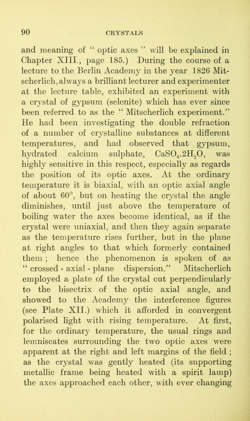 and meaning of “ optic axes '' will be explained in Chapter XIII., page 185.) During the course of a lecture to the Berlin Academy in the year 1826 Mit- scherlich, always a brilliant lecturer and experimenter at the lecture table, exhibited an experiment with a crystal of gypsum (selenite) which has ever since been referred to as the “ Mitscherlich experiment.' He had been investigating the double refraction of a number of crystalline substances at different temperatures, and had observed that gypsum, hydrated calcium sulphate, CaS04.2H20, was highly sensitive in this respect, especially as regards the position of its optic axes. At the ordinary temperature it is biaxial, with an optic axial angle of about 60°, but on heating the crystal the angle diminishes, until just above the temperature of boiling water the axes become identical, as if the crystal were uniaxial, and then they again separate as the temperature rises further, but in the plane at right angles to that which formerly contained them ; hence the phenomenon is spoken of as “ crossed - axial - plane dispersion. Mitscherlich employed a plate of the crystal cut perpendicularly to the bisectrix of the optic axial angle, and showed to the Academy the interference figures (see Plate XII.) which it afforded in convergent polarised light with rising temperature. At first, for the ordinary temperature, the usual rings and lemniscates surrounding the two optic axes were apparent at the right and left margins of the field ; as the crystal was gently heated (its supporting metallic frame being heated with a spirit lamp) the axes approached each other, with ever changing