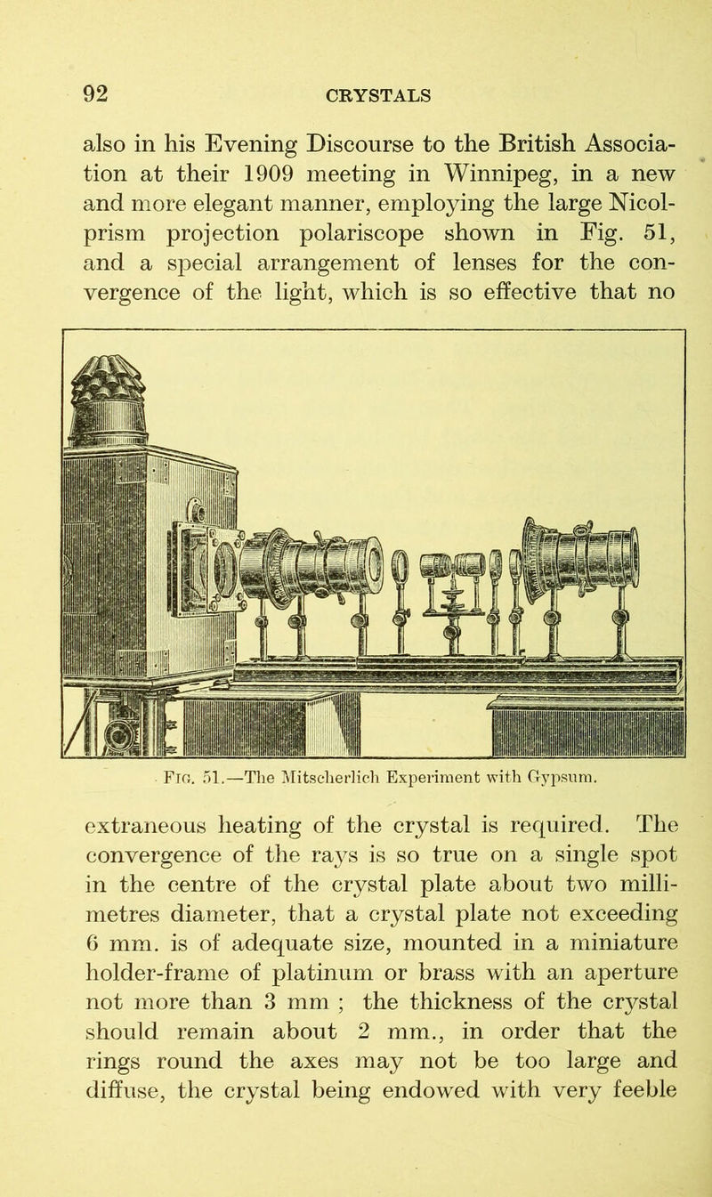 also in his Evening Discourse to the British Associa- tion at their 1909 meeting in Winnipeg, in a new and more elegant manner, employing the large Mcol- prism projection polariscope shown in Fig. 51, and a special arrangement of lenses for the con- vergence of the light, which is so effective that no Fm. 51.—The ]\ritscherlich Experiment with Gj^psum. extraneous heating of the crystal is required. The convergence of the ra3^s is so true on a single spot in the centre of the crystal plate about two milli- metres diameter, that a crystal plate not exceeding 6 mm. is of adequate size, mounted in a miniature holder-frame of platinum or brass with an aperture not more than 3 mm ; the thickness of the crystal should remain about 2 mm., in order that the rings round the axes may not be too large and diffuse, the crystal being endowed with very feeble