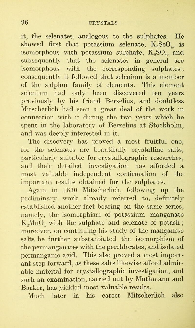 it, the selenates, analogous to the sulphates. He showed first that potassium selenate, K^SeO^, is isomorphous with potassium sulphate, K2SO4, and subsequently that the selenates in general are isomorphous with the corresponding sulphates; consequently it followed that selenium is a member of the sulphur famil} of elements. This element selenium had onH been discovered ten years previously by his friend Berzelius, and doubtless Mitscherlich had seen a great deal of the work in connection with it during the two }^ears which he spent in the laboratory of Berzelius at Stockholm, and was deeply interested in it. The discovery has proved a most fruitful one, for the selenates are beautifully crystalline salts, particular!} suitable for crystallographic researches, and their detailed investigation has afforded a most valuable independent confirmation of the important results obtained for the sulphates. Again in 1830 Mitscherlich, following up the preliminary work already referred to, definitely established another fact bearing on the same series, namely, the isomorphism of potassium manganate K2Mn04 with the sulphate and selenate of potash ; moreover, on continuing his study of the manganese salts he further substantiated the isomorphism of the permanganates with the perchlorates, and isolated permanganic acid. This also proved a most import- ant step forward, as these salts likewise afford admir- able material for crystallographic investigation, and such an examination, carried out by Muthmann and Barker, has yielded most valuable results. Much later in his career Mitscherfich also